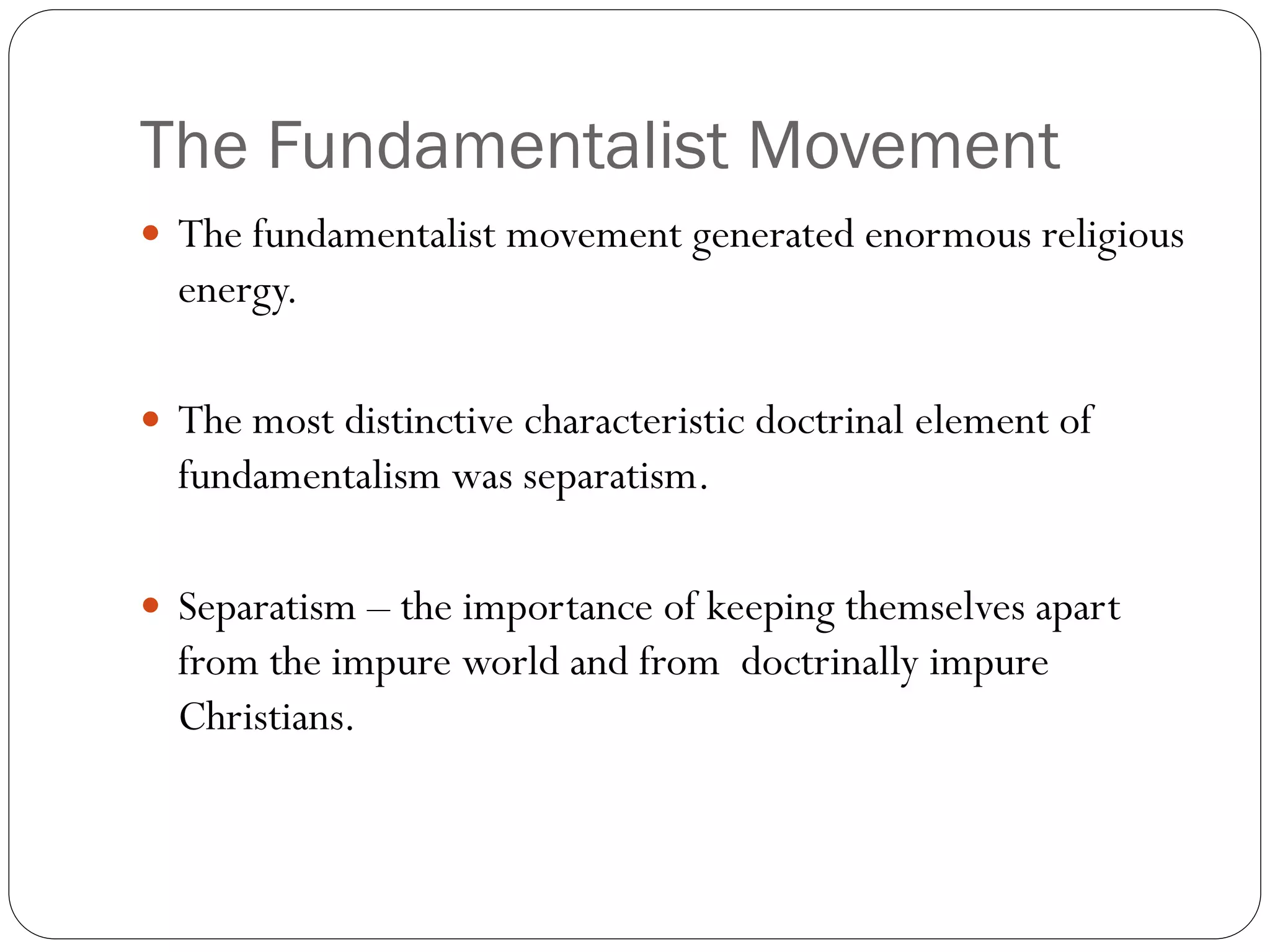 The Fundamentalist Movement
 The fundamentalist movement generated enormous religious
energy.
 The most distinctive characteristic doctrinal element of
fundamentalism was separatism.
 Separatism – the importance of keeping themselves apart
from the impure world and from doctrinally impure
Christians.
 