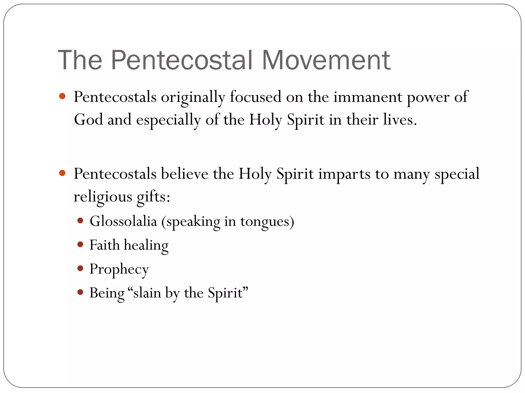 The Pentecostal Movement
 Pentecostals originally focused on the immanent power of
God and especially of the Holy Spirit in their lives.
 Pentecostals believe the Holy Spirit imparts to many special
religious gifts:
 Glossolalia (speaking in tongues)
 Faith healing
 Prophecy
 Being “slain by the Spirit”
 