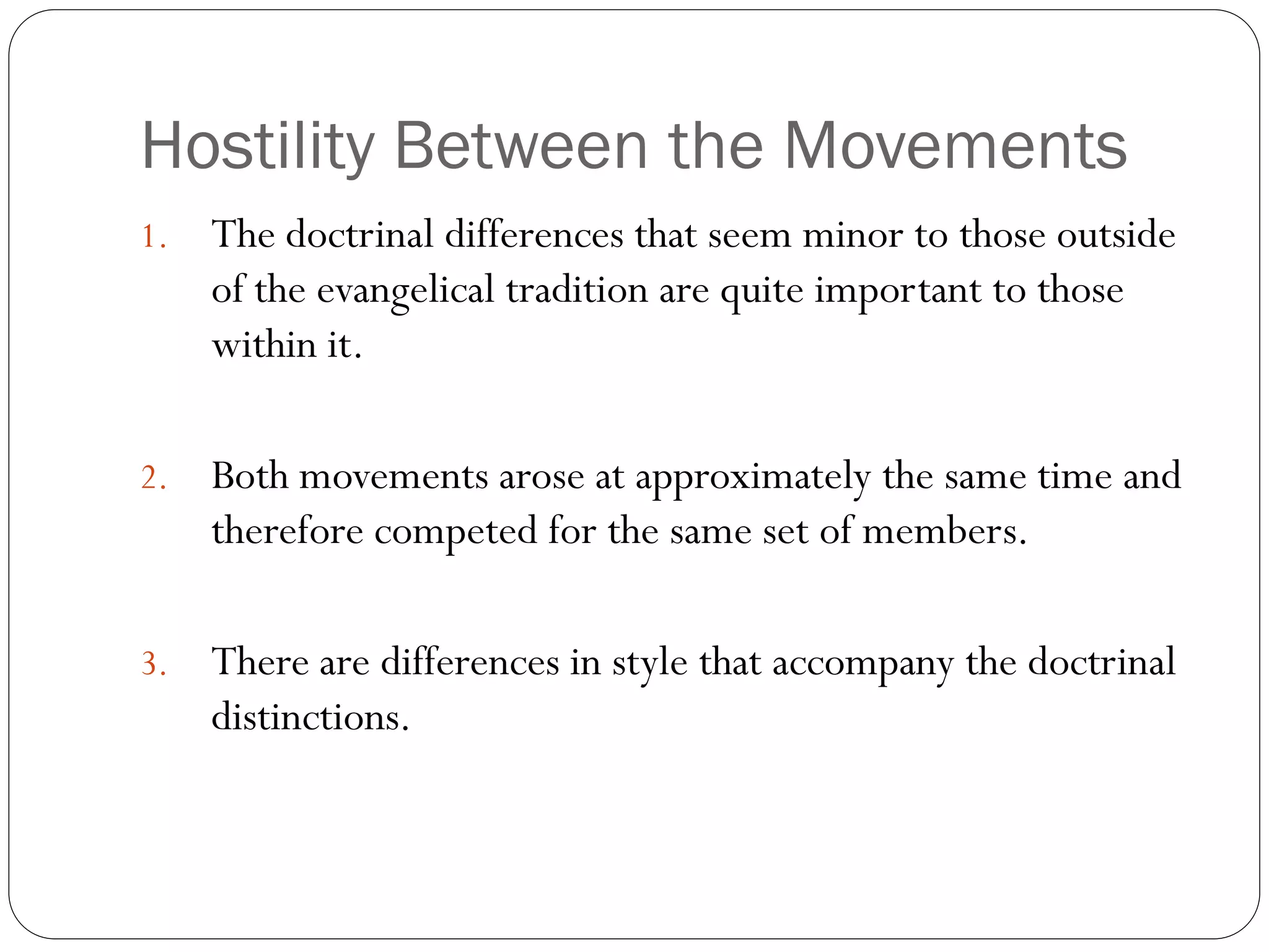 Hostility Between the Movements
1. The doctrinal differences that seem minor to those outside
of the evangelical tradition are quite important to those
within it.
2. Both movements arose at approximately the same time and
therefore competed for the same set of members.
3. There are differences in style that accompany the doctrinal
distinctions.
 