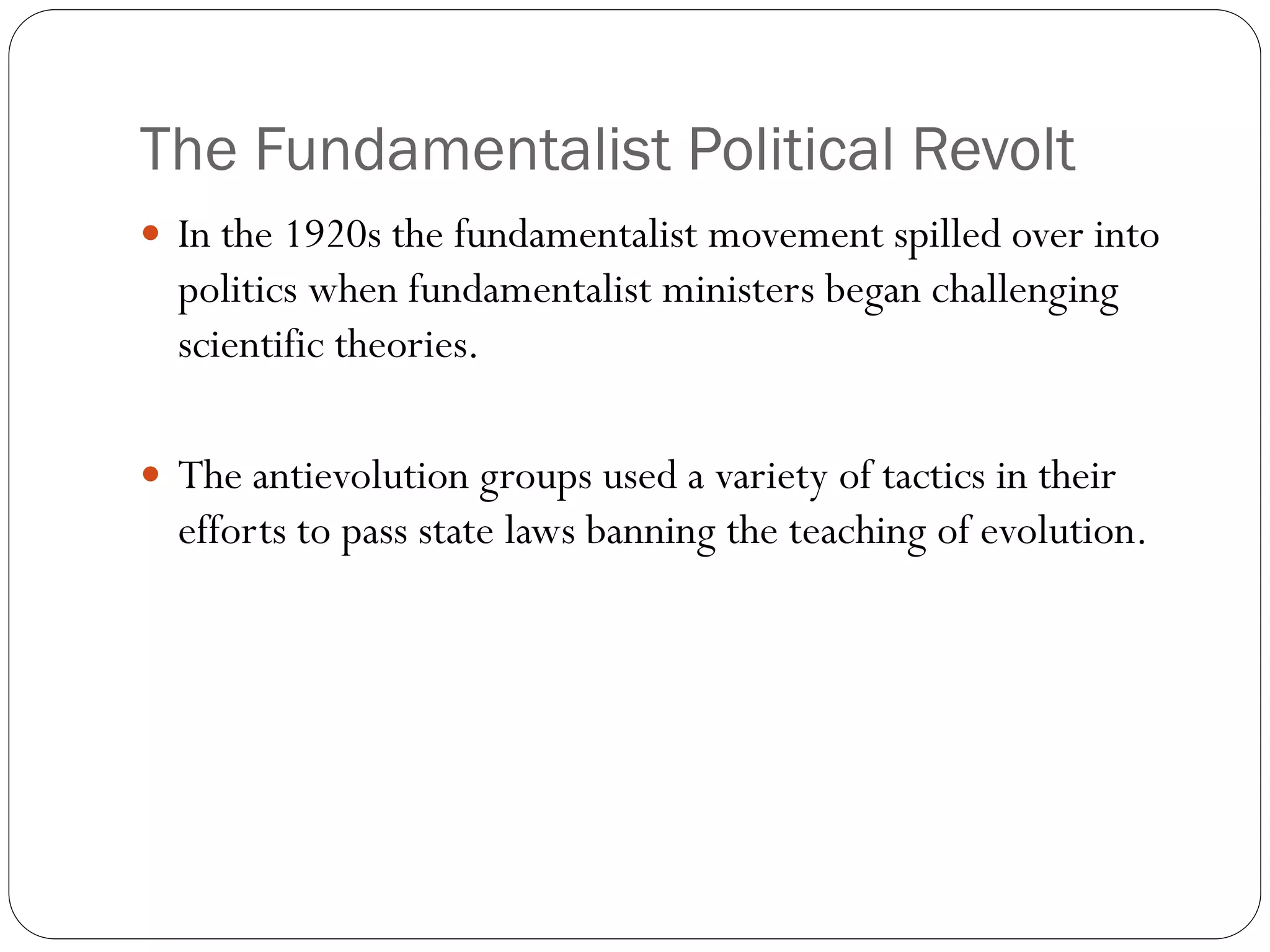 The Fundamentalist Political Revolt
 In the 1920s the fundamentalist movement spilled over into
politics when fundamentalist ministers began challenging
scientific theories.
 The antievolution groups used a variety of tactics in their
efforts to pass state laws banning the teaching of evolution.
 