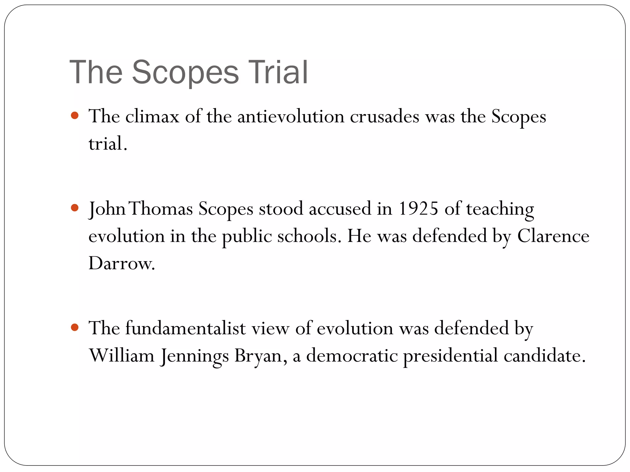 The Scopes Trial
 The climax of the antievolution crusades was the Scopes
trial.
 JohnThomas Scopes stood accused in 1925 of teaching
evolution in the public schools. He was defended by Clarence
Darrow.
 The fundamentalist view of evolution was defended by
William Jennings Bryan, a democratic presidential candidate.
 