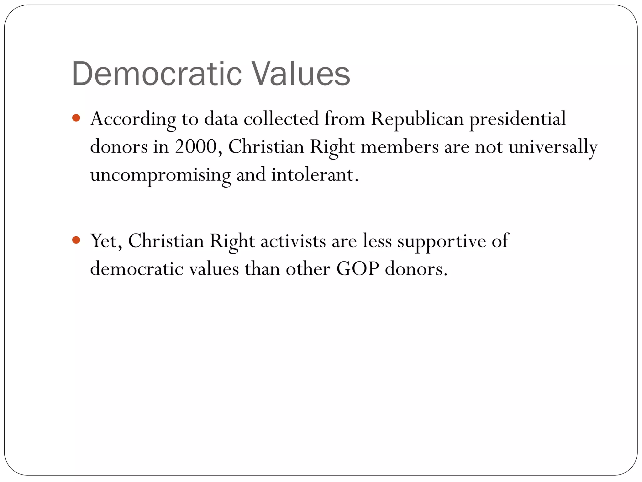 Democratic Values
 According to data collected from Republican presidential
donors in 2000, Christian Right members are not universally
uncompromising and intolerant.
 Yet, Christian Right activists are less supportive of
democratic values than other GOP donors.
 