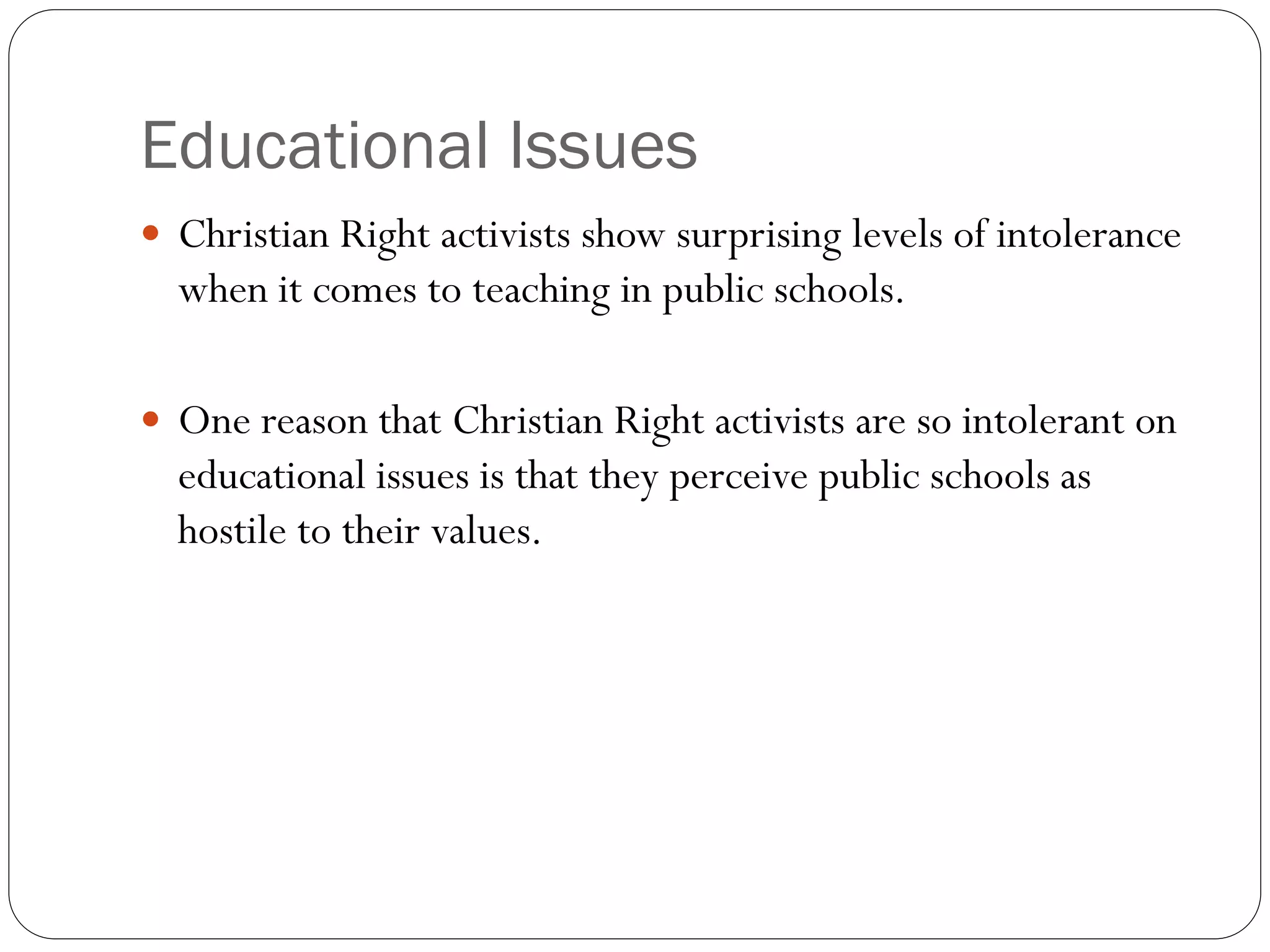 Educational Issues
 Christian Right activists show surprising levels of intolerance
when it comes to teaching in public schools.
 One reason that Christian Right activists are so intolerant on
educational issues is that they perceive public schools as
hostile to their values.
 