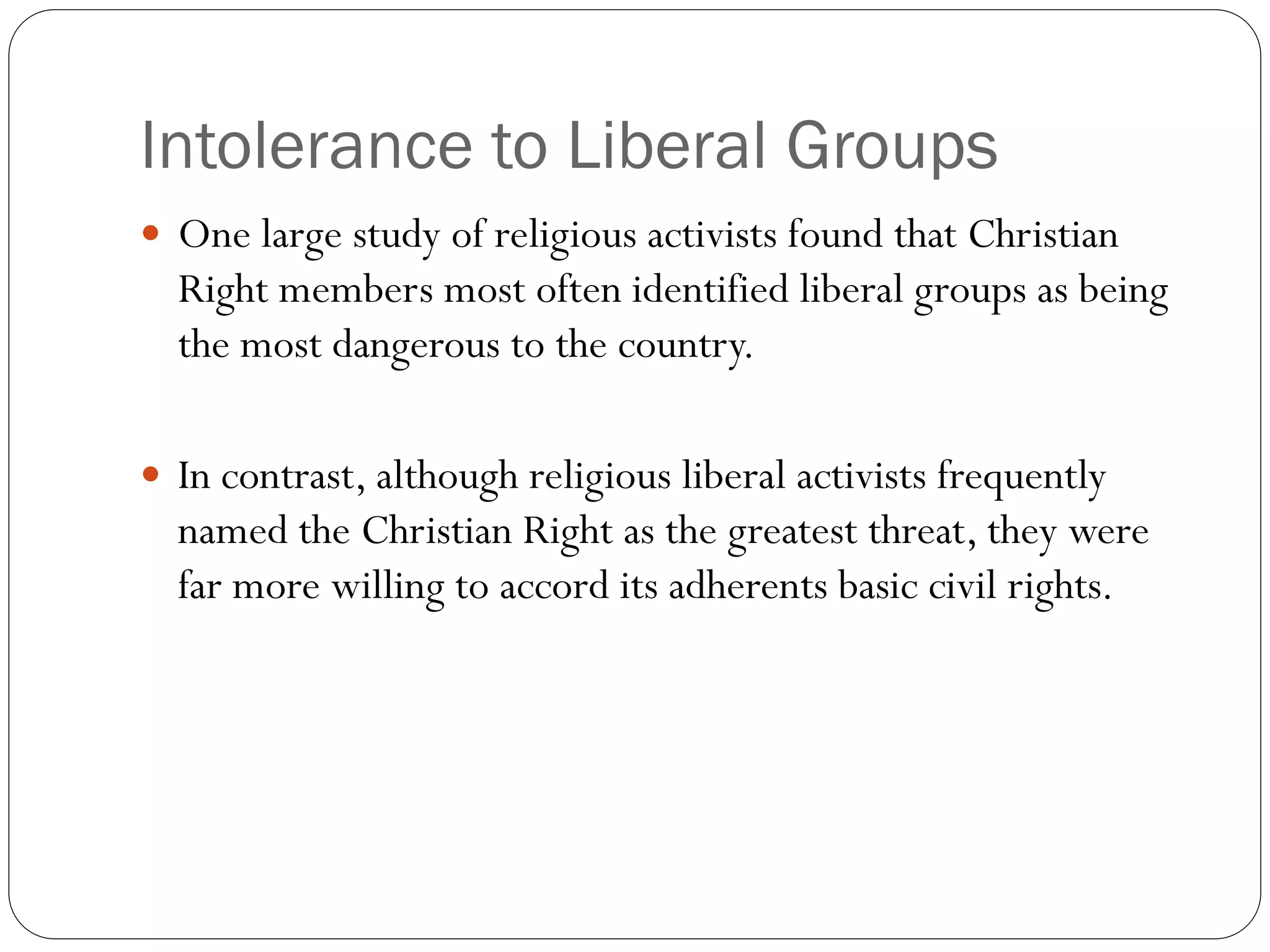 Intolerance to Liberal Groups
 One large study of religious activists found that Christian
Right members most often identified liberal groups as being
the most dangerous to the country.
 In contrast, although religious liberal activists frequently
named the Christian Right as the greatest threat, they were
far more willing to accord its adherents basic civil rights.
 