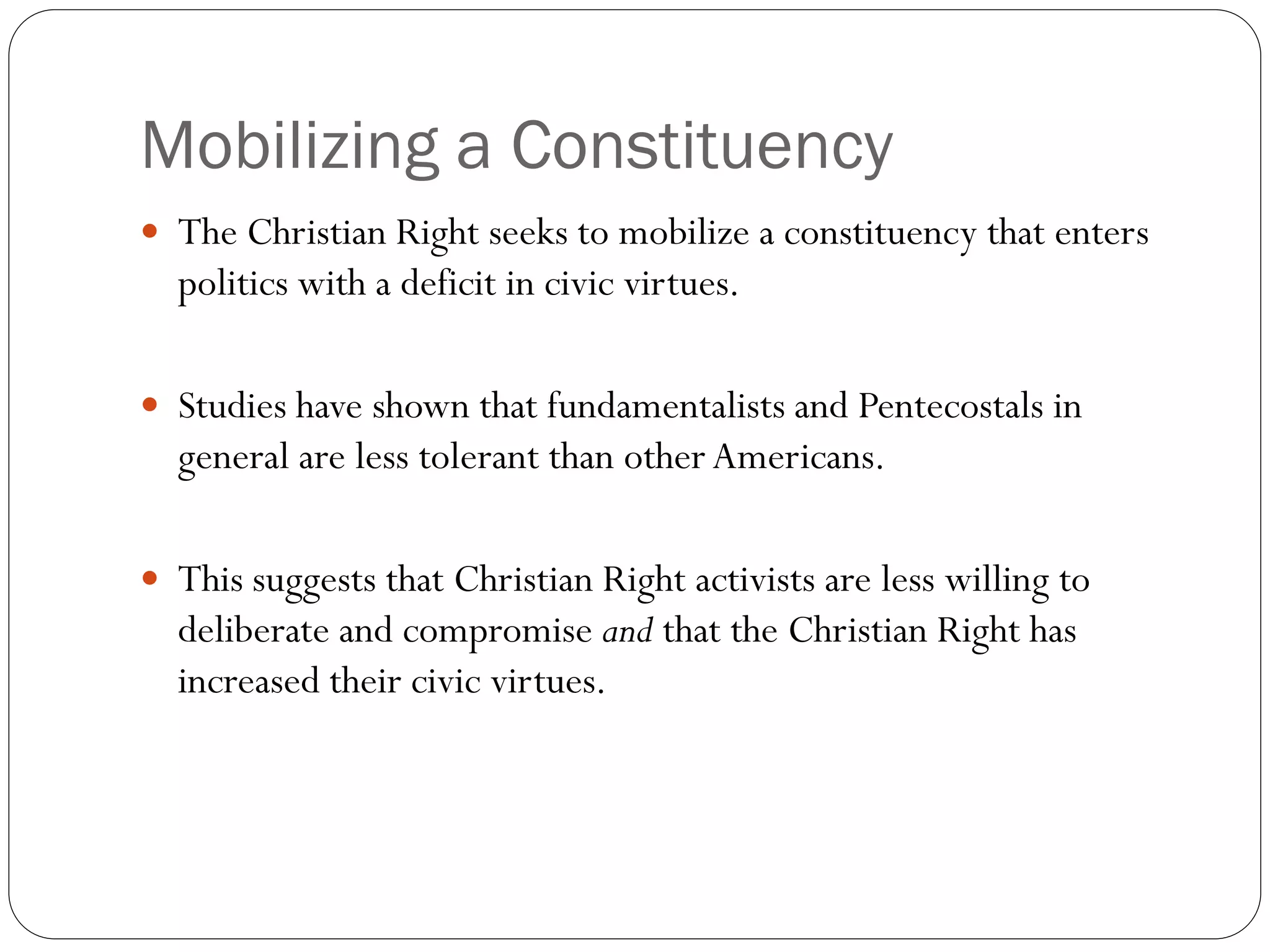 Mobilizing a Constituency
 The Christian Right seeks to mobilize a constituency that enters
politics with a deficit in civic virtues.
 Studies have shown that fundamentalists and Pentecostals in
general are less tolerant than other Americans.
 This suggests that Christian Right activists are less willing to
deliberate and compromise and that the Christian Right has
increased their civic virtues.
 