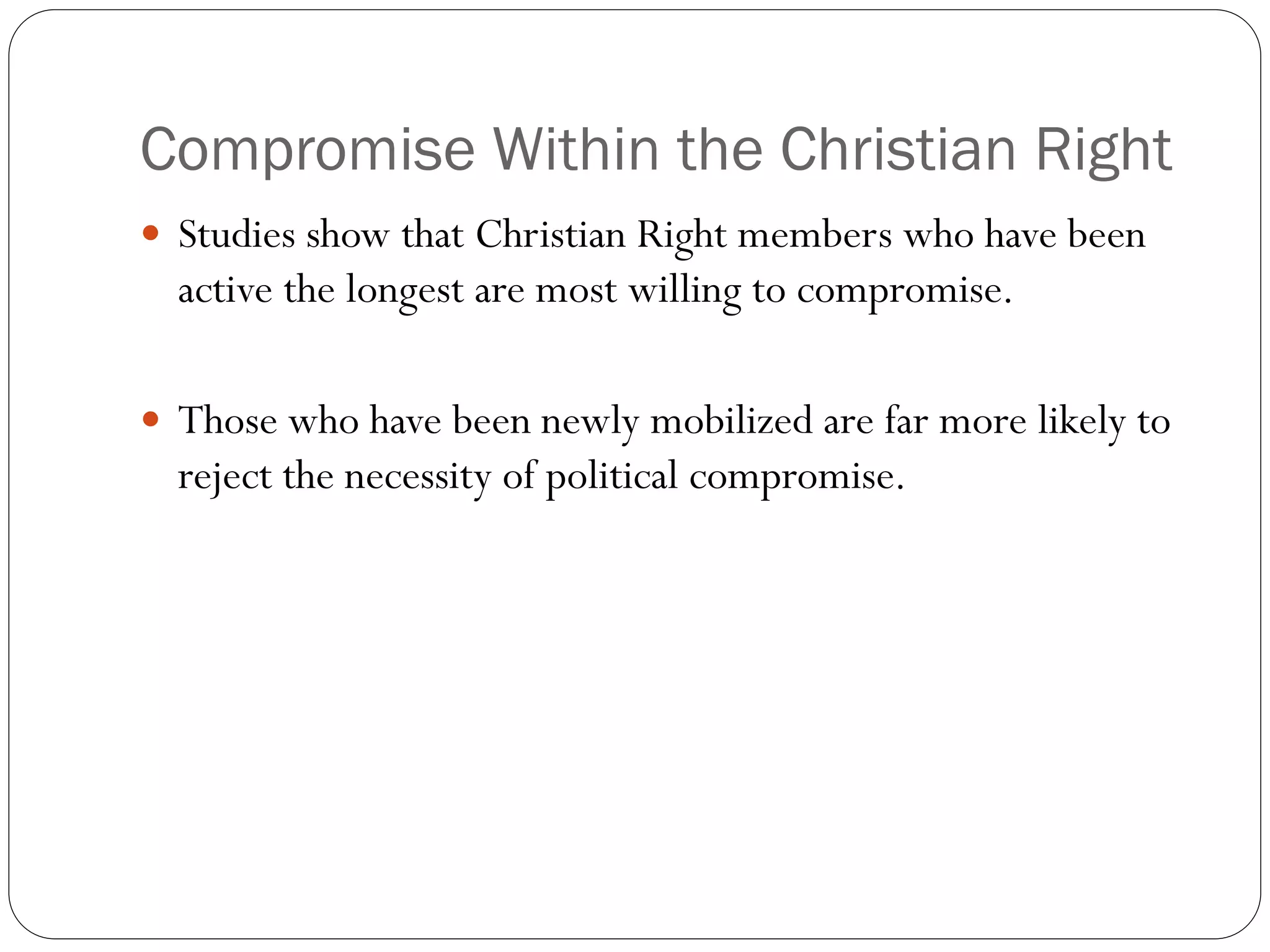 Compromise Within the Christian Right
 Studies show that Christian Right members who have been
active the longest are most willing to compromise.
 Those who have been newly mobilized are far more likely to
reject the necessity of political compromise.
 