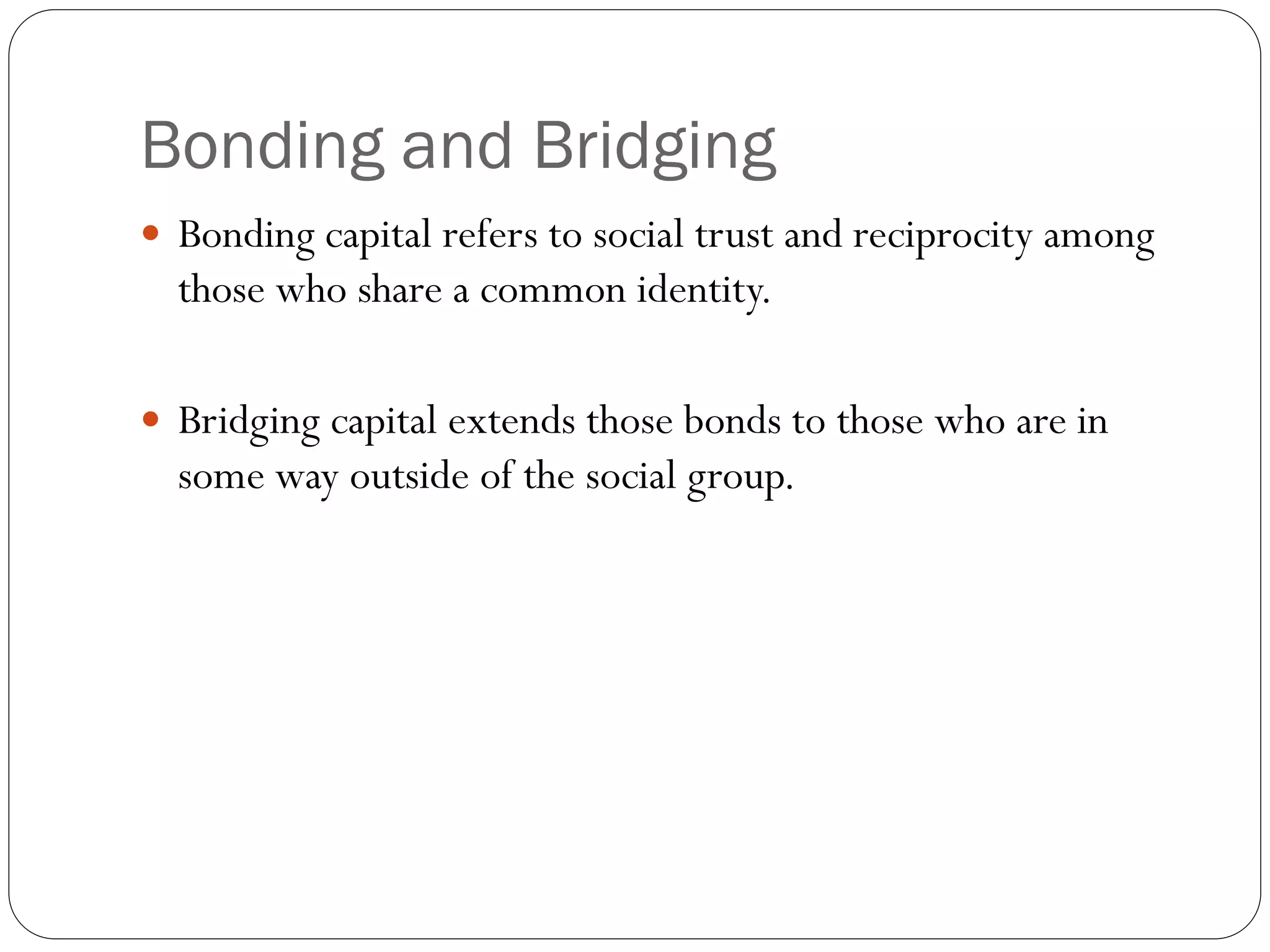 Bonding and Bridging
 Bonding capital refers to social trust and reciprocity among
those who share a common identity.
 Bridging capital extends those bonds to those who are in
some way outside of the social group.
 