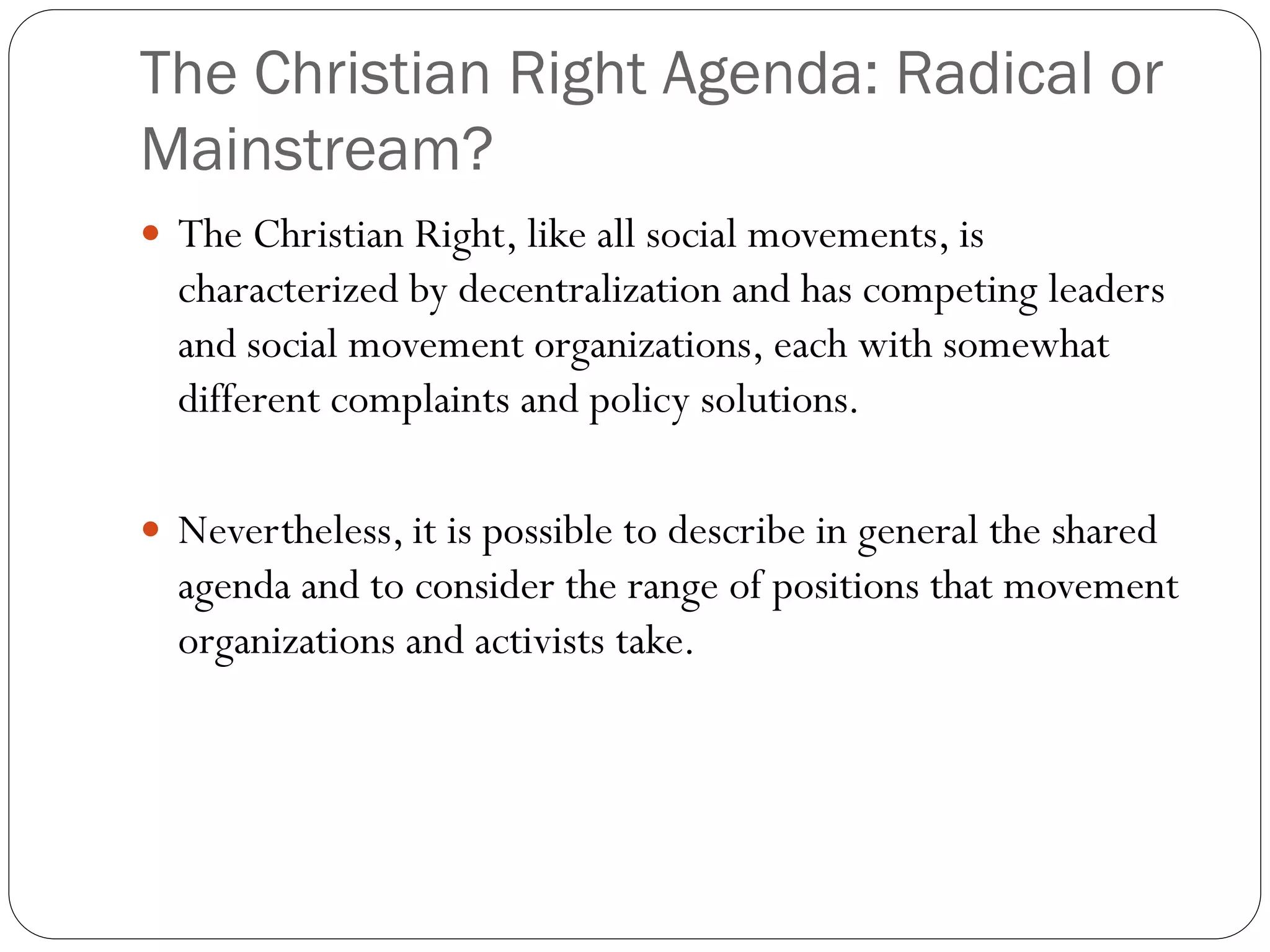 The Christian Right Agenda: Radical or
Mainstream?
 The Christian Right, like all social movements, is
characterized by decentralization and has competing leaders
and social movement organizations, each with somewhat
different complaints and policy solutions.
 Nevertheless, it is possible to describe in general the shared
agenda and to consider the range of positions that movement
organizations and activists take.
 