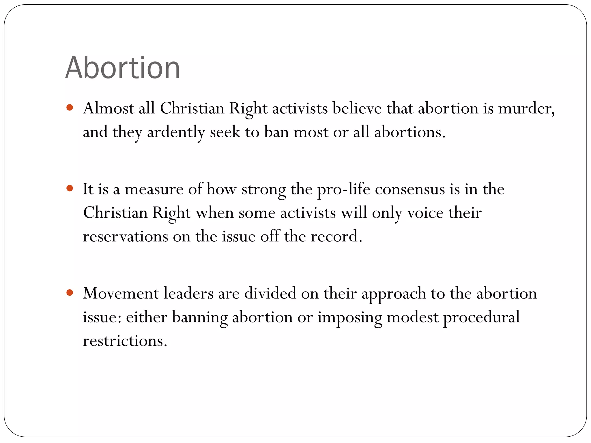 Abortion
 Almost all Christian Right activists believe that abortion is murder,
and they ardently seek to ban most or all abortions.
 It is a measure of how strong the pro-life consensus is in the
Christian Right when some activists will only voice their
reservations on the issue off the record.
 Movement leaders are divided on their approach to the abortion
issue: either banning abortion or imposing modest procedural
restrictions.
 