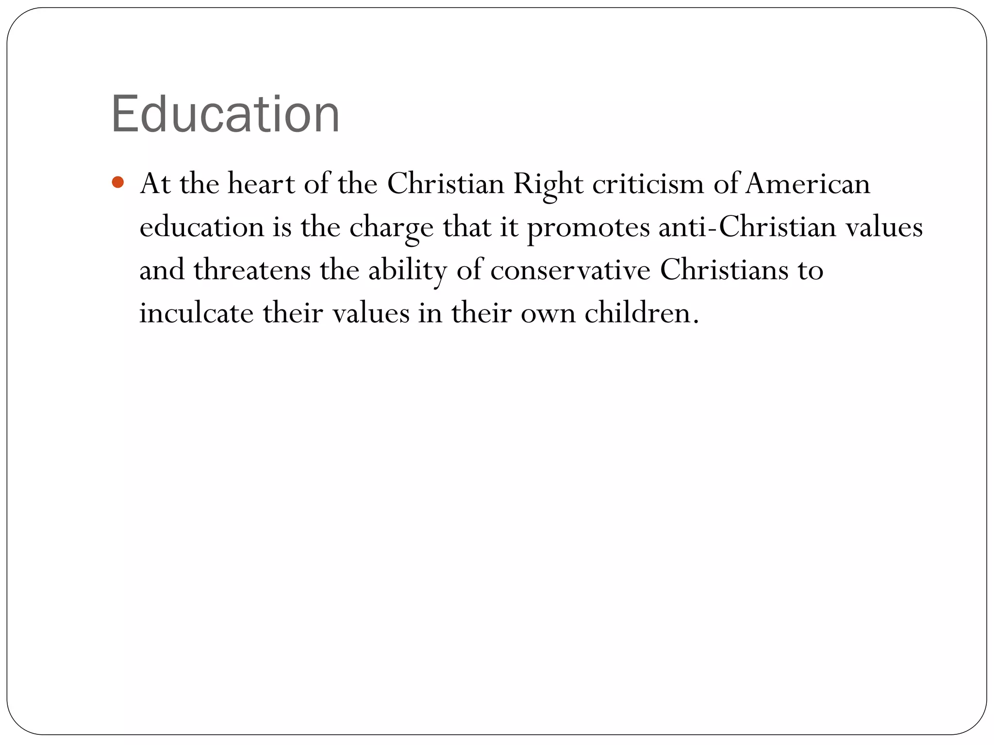 Education
 At the heart of the Christian Right criticism ofAmerican
education is the charge that it promotes anti-Christian values
and threatens the ability of conservative Christians to
inculcate their values in their own children.
 