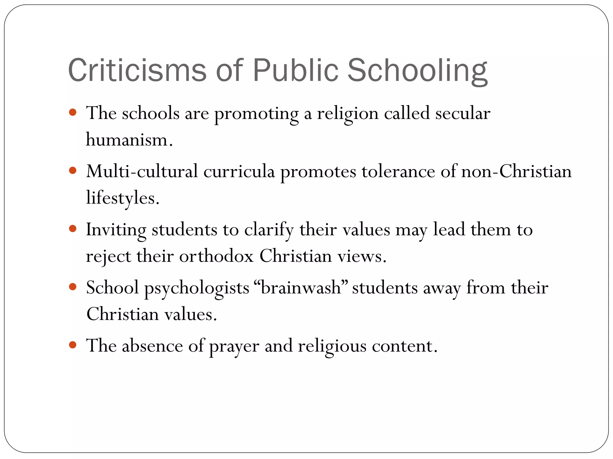 Criticisms of Public Schooling
 The schools are promoting a religion called secular
humanism.
 Multi-cultural curricula promotes tolerance of non-Christian
lifestyles.
 Inviting students to clarify their values may lead them to
reject their orthodox Christian views.
 School psychologists “brainwash” students away from their
Christian values.
 The absence of prayer and religious content.
 