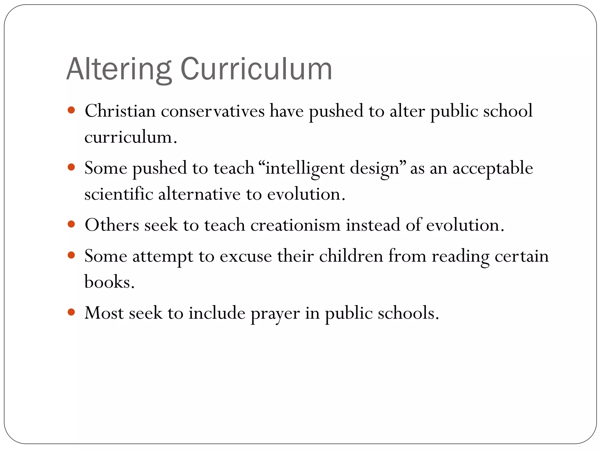 Altering Curriculum
 Christian conservatives have pushed to alter public school
curriculum.
 Some pushed to teach “intelligent design” as an acceptable
scientific alternative to evolution.
 Others seek to teach creationism instead of evolution.
 Some attempt to excuse their children from reading certain
books.
 Most seek to include prayer in public schools.
 
