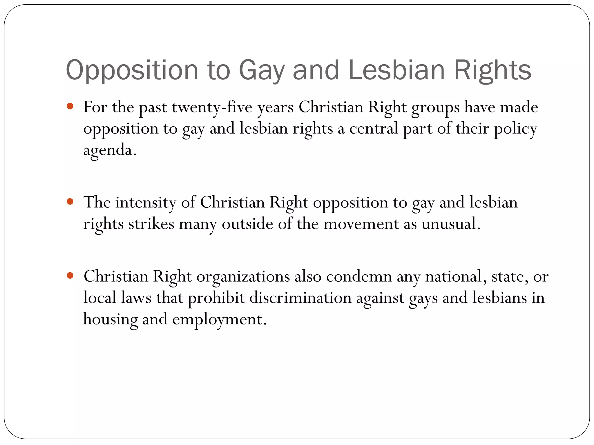 Opposition to Gay and Lesbian Rights
 For the past twenty-five years Christian Right groups have made
opposition to gay and lesbian rights a central part of their policy
agenda.
 The intensity of Christian Right opposition to gay and lesbian
rights strikes many outside of the movement as unusual.
 Christian Right organizations also condemn any national, state, or
local laws that prohibit discrimination against gays and lesbians in
housing and employment.
 