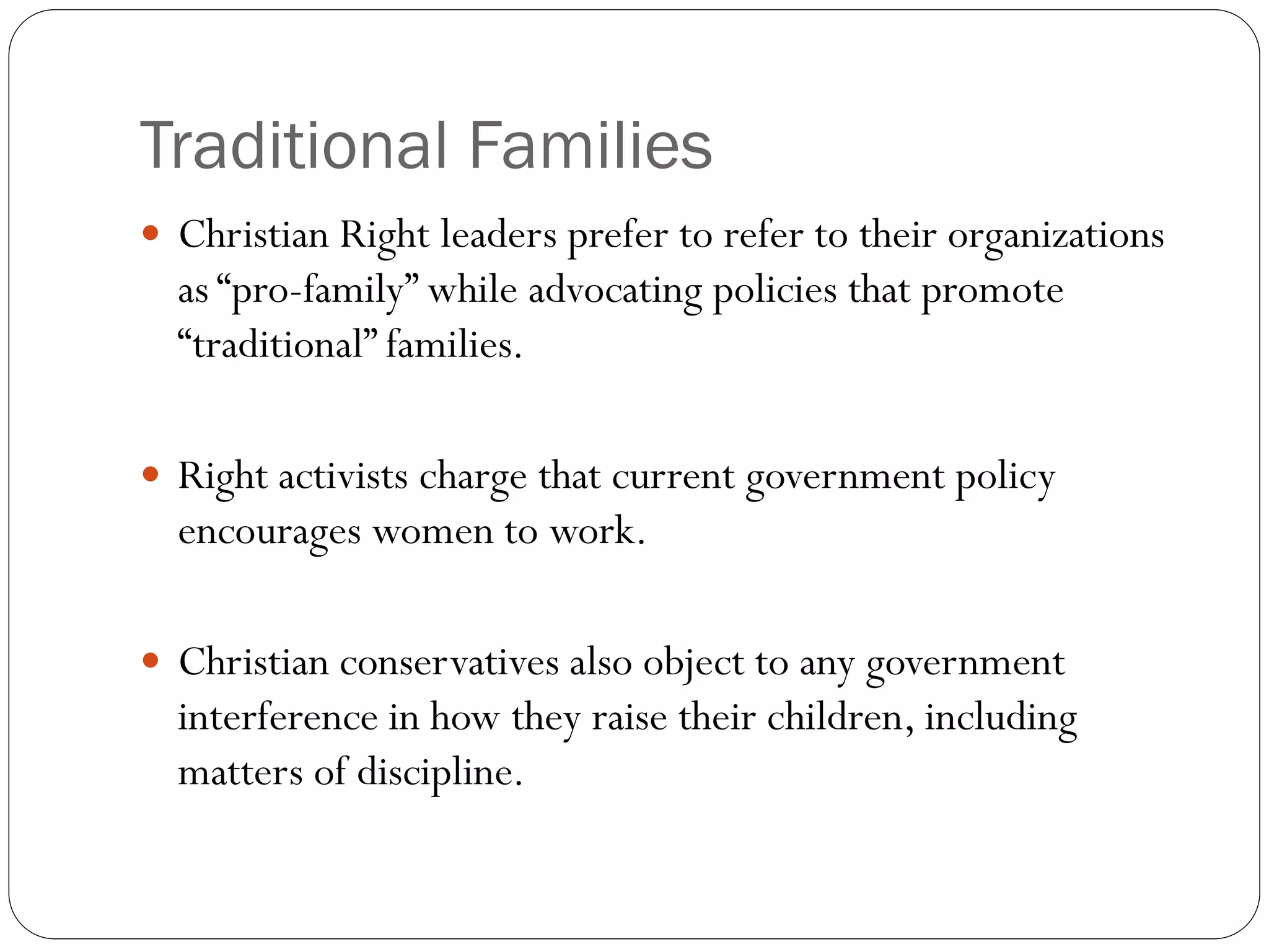 Traditional Families
 Christian Right leaders prefer to refer to their organizations
as “pro-family” while advocating policies that promote
“traditional” families.
 Right activists charge that current government policy
encourages women to work.
 Christian conservatives also object to any government
interference in how they raise their children, including
matters of discipline.
 