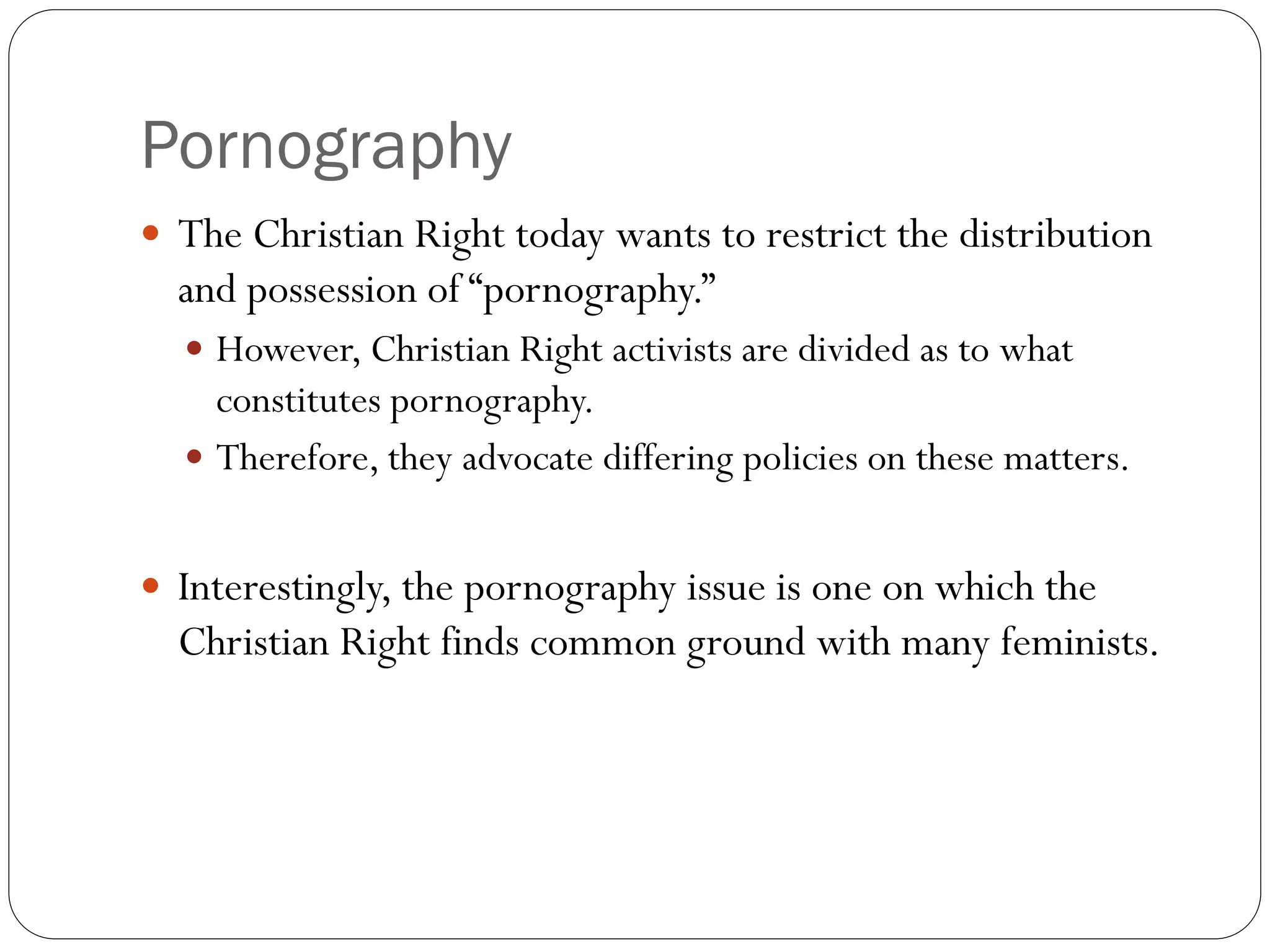 Pornography
 The Christian Right today wants to restrict the distribution
and possession of “pornography.”
 However, Christian Right activists are divided as to what
constitutes pornography.
 Therefore, they advocate differing policies on these matters.
 Interestingly, the pornography issue is one on which the
Christian Right finds common ground with many feminists.
 