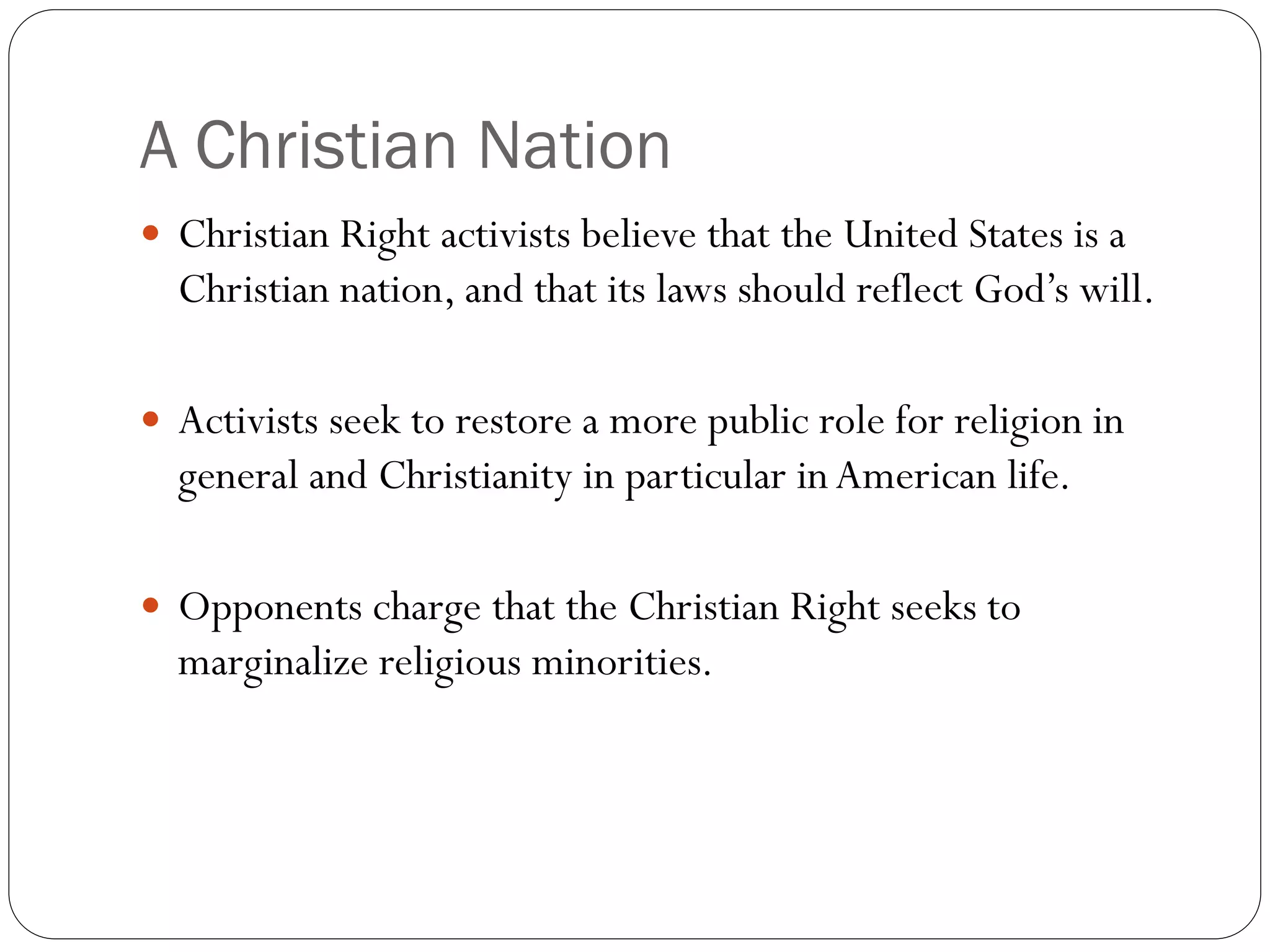 A Christian Nation
 Christian Right activists believe that the United States is a
Christian nation, and that its laws should reflect God’s will.
 Activists seek to restore a more public role for religion in
general and Christianity in particular inAmerican life.
 Opponents charge that the Christian Right seeks to
marginalize religious minorities.
 