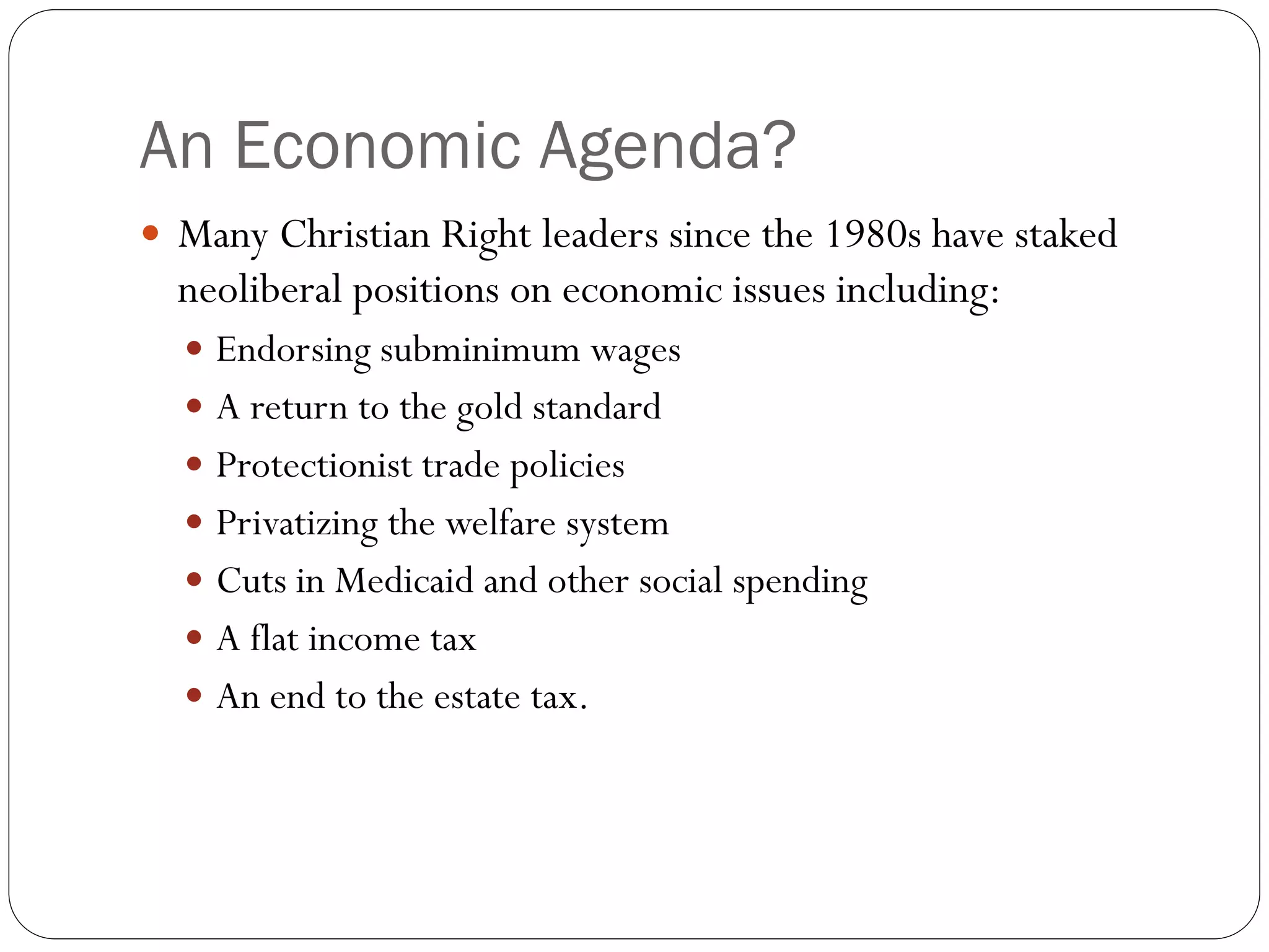 An Economic Agenda?
 Many Christian Right leaders since the 1980s have staked
neoliberal positions on economic issues including:
 Endorsing subminimum wages
 A return to the gold standard
 Protectionist trade policies
 Privatizing the welfare system
 Cuts in Medicaid and other social spending
 A flat income tax
 An end to the estate tax.
 