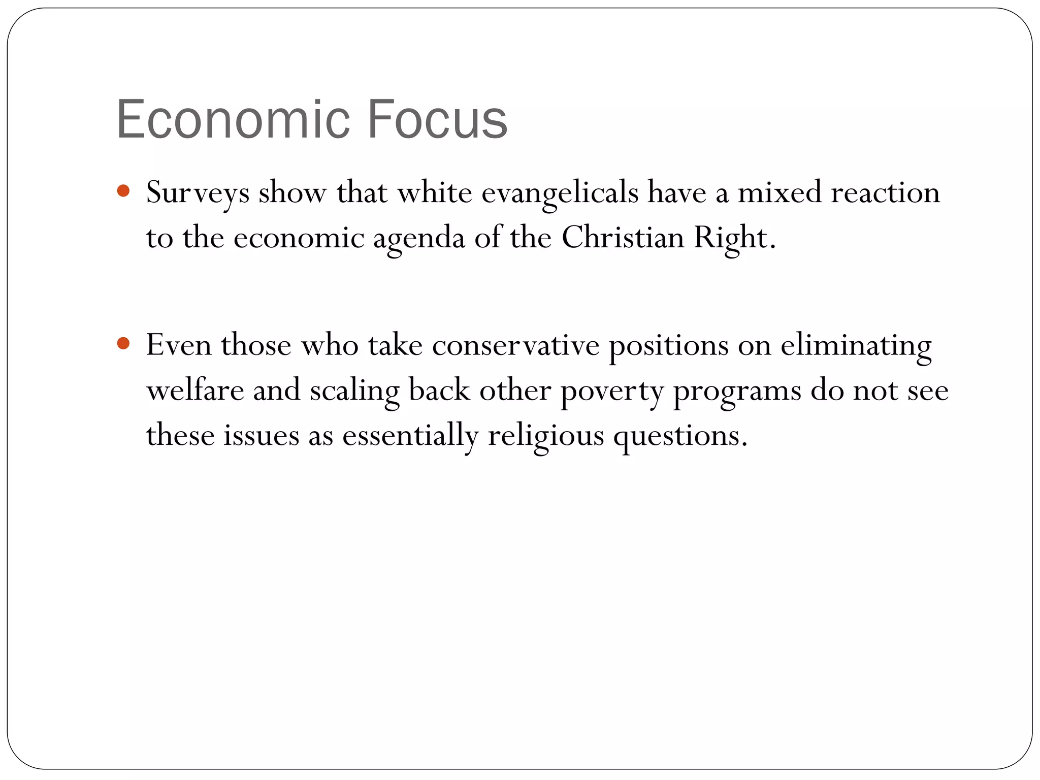Economic Focus
 Surveys show that white evangelicals have a mixed reaction
to the economic agenda of the Christian Right.
 Even those who take conservative positions on eliminating
welfare and scaling back other poverty programs do not see
these issues as essentially religious questions.
 