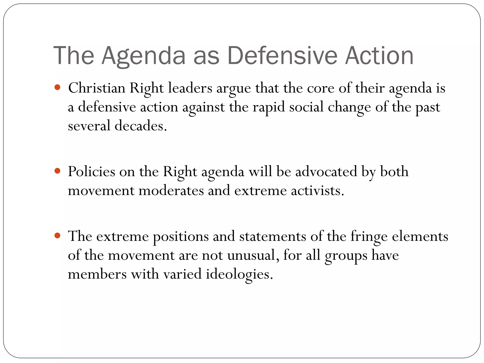 The Agenda as Defensive Action
 Christian Right leaders argue that the core of their agenda is
a defensive action against the rapid social change of the past
several decades.
 Policies on the Right agenda will be advocated by both
movement moderates and extreme activists.
 The extreme positions and statements of the fringe elements
of the movement are not unusual, for all groups have
members with varied ideologies.
 