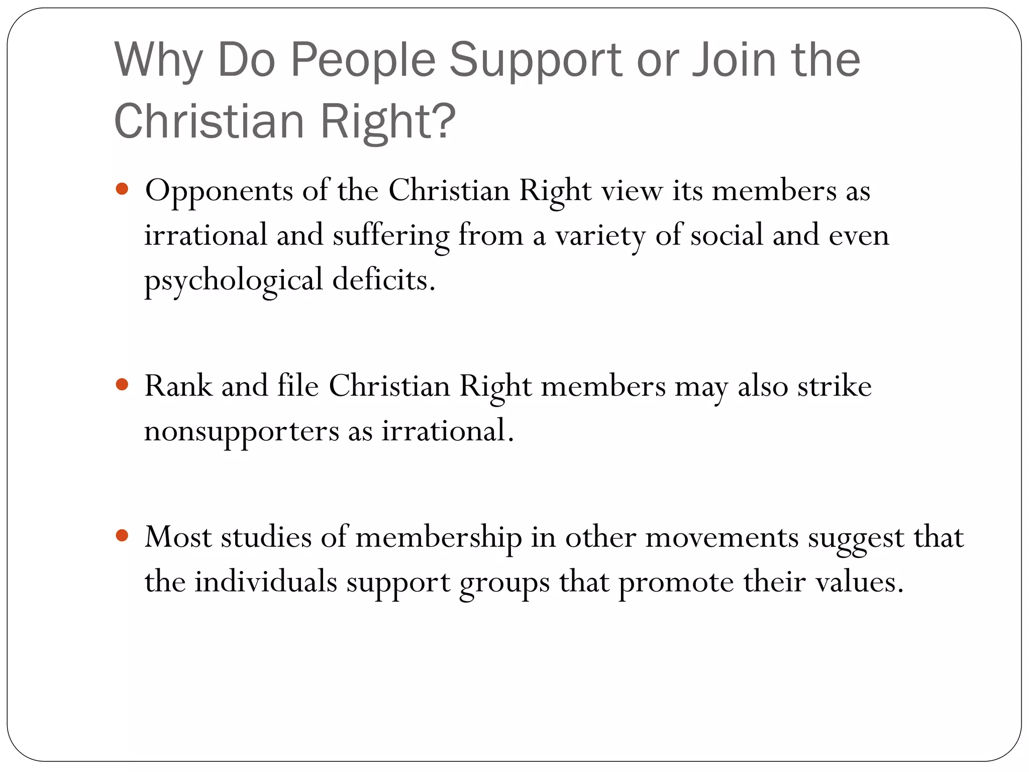 Why Do People Support or Join the
Christian Right?
 Opponents of the Christian Right view its members as
irrational and suffering from a variety of social and even
psychological deficits.
 Rank and file Christian Right members may also strike
nonsupporters as irrational.
 Most studies of membership in other movements suggest that
the individuals support groups that promote their values.
 