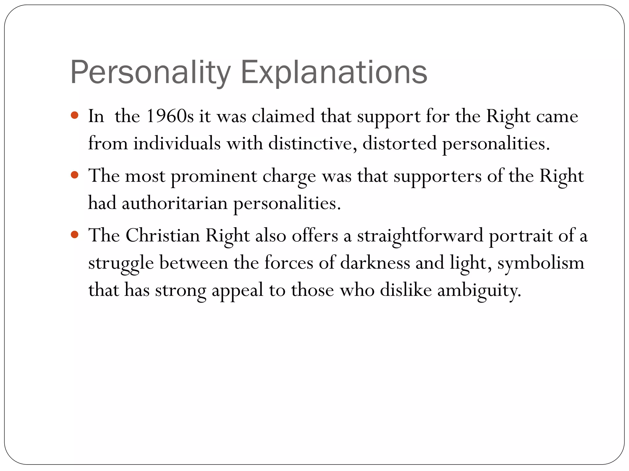 Personality Explanations
 In the 1960s it was claimed that support for the Right came
from individuals with distinctive, distorted personalities.
 The most prominent charge was that supporters of the Right
had authoritarian personalities.
 The Christian Right also offers a straightforward portrait of a
struggle between the forces of darkness and light, symbolism
that has strong appeal to those who dislike ambiguity.
 