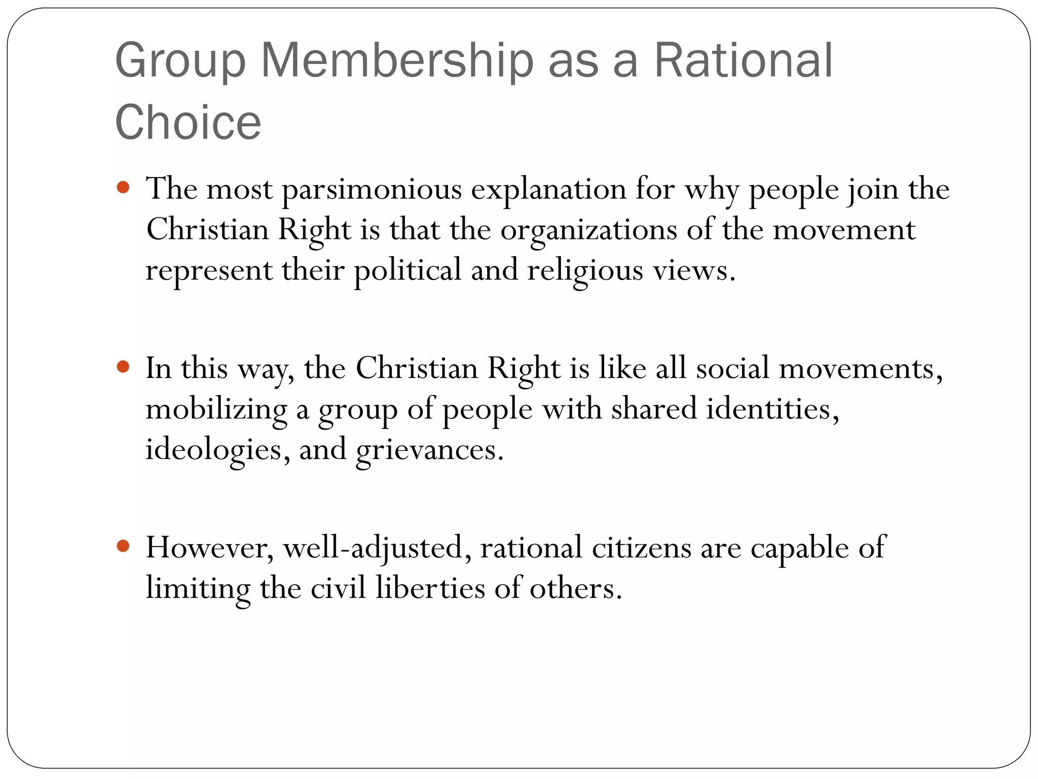 Group Membership as a Rational
Choice
 The most parsimonious explanation for why people join the
Christian Right is that the organizations of the movement
represent their political and religious views.
 In this way, the Christian Right is like all social movements,
mobilizing a group of people with shared identities,
ideologies, and grievances.
 However, well-adjusted, rational citizens are capable of
limiting the civil liberties of others.
 