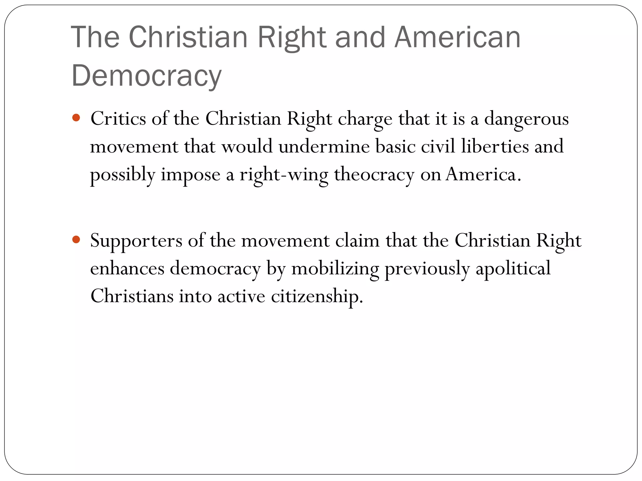 The Christian Right and American
Democracy
 Critics of the Christian Right charge that it is a dangerous
movement that would undermine basic civil liberties and
possibly impose a right-wing theocracy onAmerica.
 Supporters of the movement claim that the Christian Right
enhances democracy by mobilizing previously apolitical
Christians into active citizenship.
 