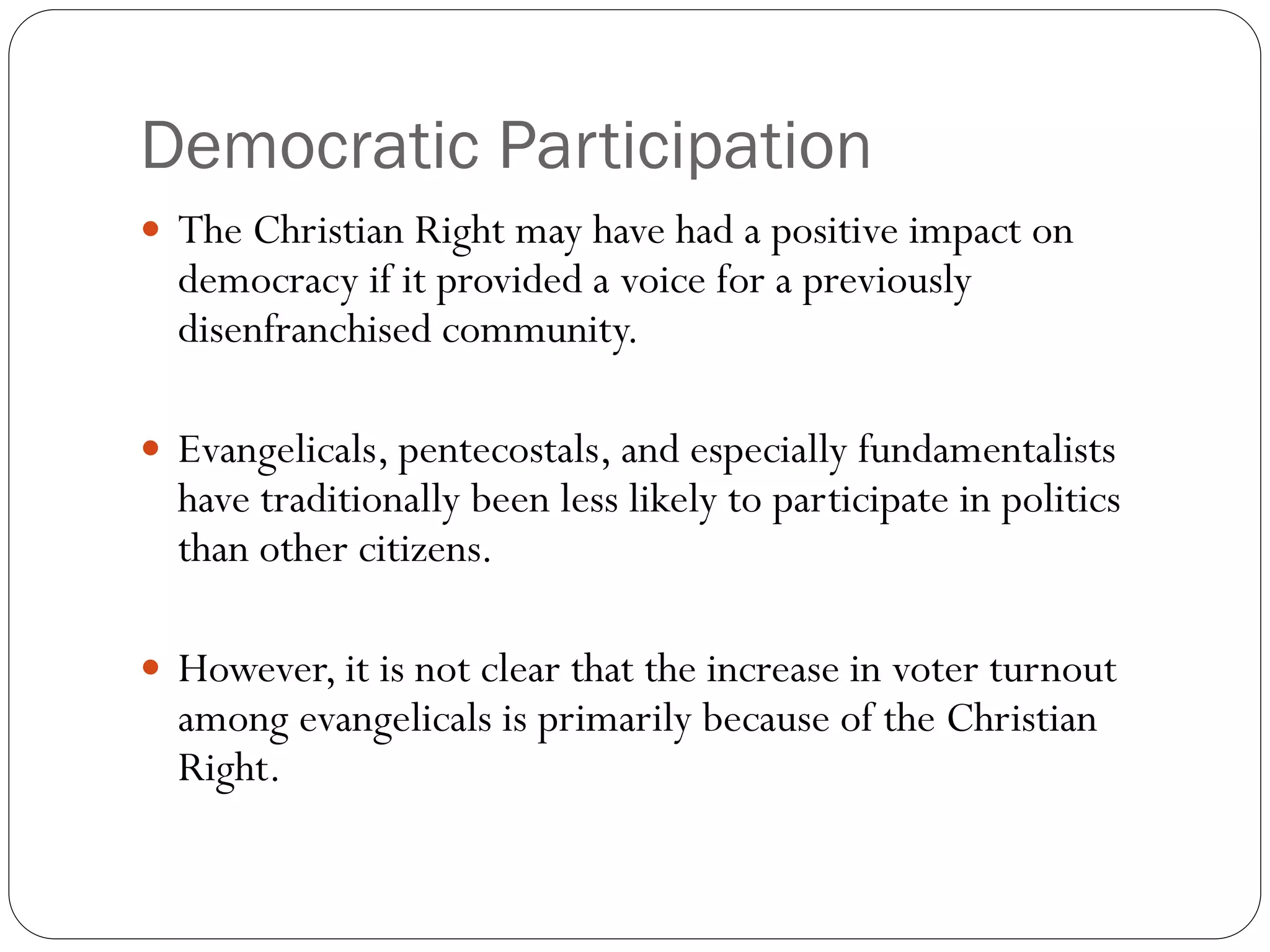 Democratic Participation
 The Christian Right may have had a positive impact on
democracy if it provided a voice for a previously
disenfranchised community.
 Evangelicals, pentecostals, and especially fundamentalists
have traditionally been less likely to participate in politics
than other citizens.
 However, it is not clear that the increase in voter turnout
among evangelicals is primarily because of the Christian
Right.
 