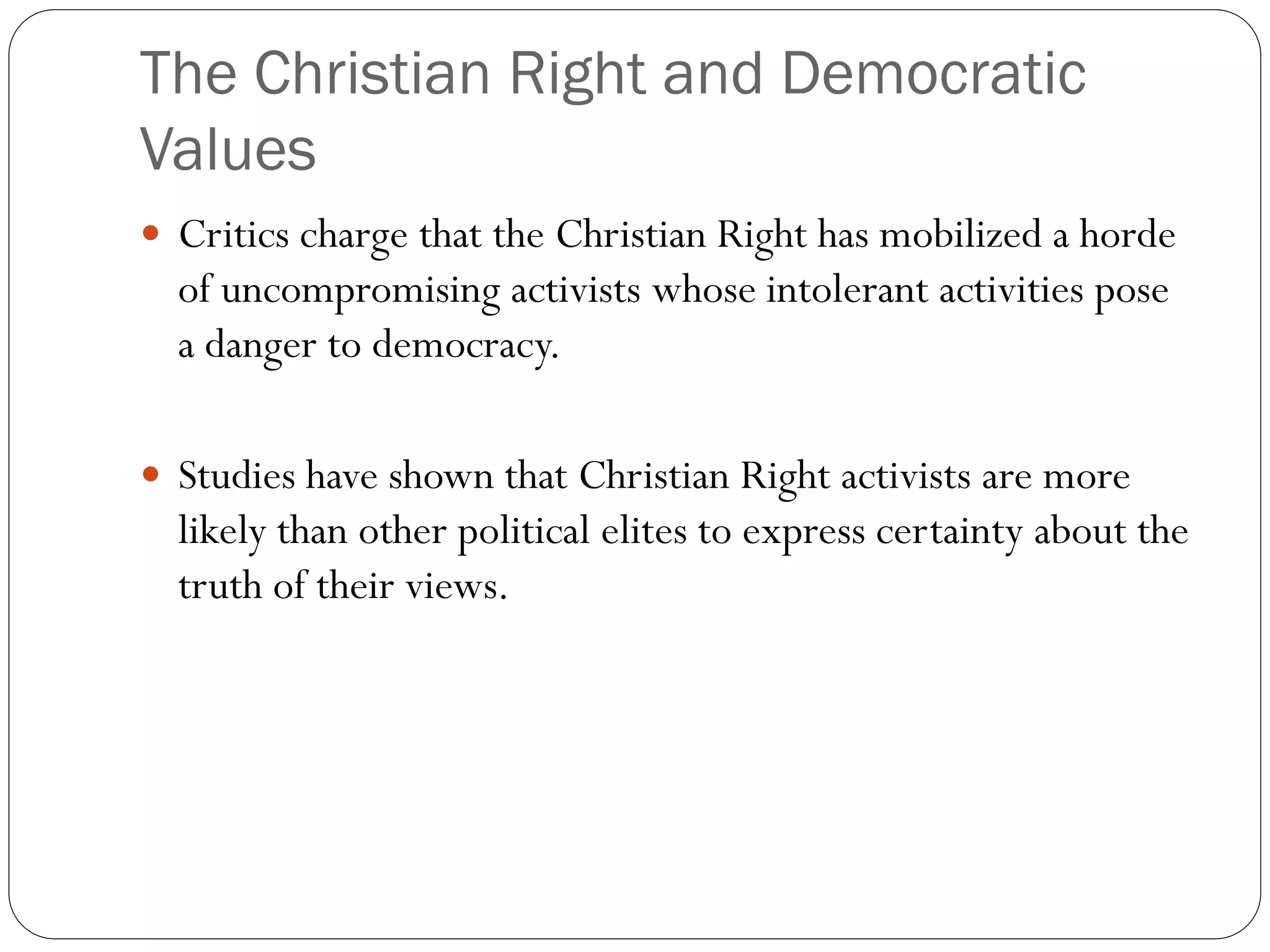 The Christian Right and Democratic
Values
 Critics charge that the Christian Right has mobilized a horde
of uncompromising activists whose intolerant activities pose
a danger to democracy.
 Studies have shown that Christian Right activists are more
likely than other political elites to express certainty about the
truth of their views.
 