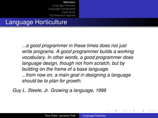 Motivation
                     Language Factories
                  Language Components
                            Case Study
                   The Research Agenda


Language Horticulture


      ...a good programmer in these times does not just
      write programs. A good programmer builds a working
      vocabulary. In other words, a good programmer does
      language design, though not from scratch, but by
      building on the frame of a base language.
      ...from now on, a main goal in designing a language
      should be to plan for growth.

  Guy L. Steele, Jr. Growing a language, 1998




                Tony Clark, Laurence Tratt   Language Factories
 