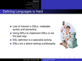 Motivation
                     Language Factories
                  Language Components
                            Case Study
                   The Research Agenda


Deﬁning Languages is Hard



      Lots of interest in DSLs: malleable
      syntax and semantics.
      Using GPLs to implement DSLs is not
      the best way.
      DSL deﬁnition is a specialist activity.
      DSLs are a desire lacking a philosophy.




                Tony Clark, Laurence Tratt   Language Factories
 