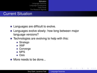 Motivation
                     Language Factories
                  Language Components
                            Case Study
                   The Research Agenda


Current Situation


     Languages are difﬁcult to evolve.
     Languages evolve slowly: how long between major
     language versions?
     Technologies are evolving to help with this:
         Stratego
         XMF
         Converge
         MPS
         Oslo
     More needs to be done...


                Tony Clark, Laurence Tratt   Language Factories
 