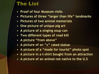 The ListProof of four Museum visitsPictures of three “larger than life” landmarksPictures of two animal memorialsOne picture of unique pig artA picture of a singing soup canTwo different types of road killA picture “from above”A picture of an “x” rated statueA picture of a “made for tourist” photo spotA picture in a t-shirt bought from an attractionA picture of an animal not native to the U.S