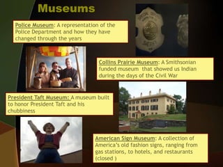 MuseumsPolice Museum: A representation of the Police Department and how they have changed through the yearsCollins Prairie Museum: A Smithsonian funded museum  that showed us Indian during the days of the Civil WarPresident Taft Museum: A museum built to honor President Taft and his chubbinessAmerican Sign Museum: A collection of America’s old fashion signs, ranging from gas stations, to hotels, and restaurants (closed )