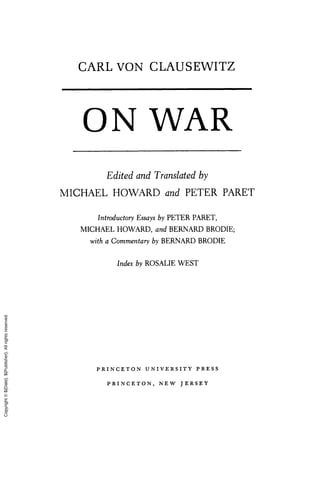 CARL VON CLAUSEWITZ
O N WAR
Edited and Translated by
MICHAEL HOWARD and PETER PARET
Introductory Essays by PETER PARET,
MICHAEL HOWARD, and BERNARD BRODIE;
with a Commentary by BERNARD BRODIE
Index by ROSALIE WEST
P R I N C E T O N U N I V E R S I T Y P R E S S
P R I N C E T O N , N E W J E R S E Y
Copyright
©
${Date}.
${Publisher}.
All
rights
reserved.
 