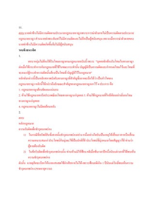 11.
ตอบ นายท่าช้างไม่มีความผิดตามประมวลกฎหมายอาญาเพราะการฆ่าตัวตายไม่เป็นความผิดตามประมวล
กฎหมายอาญา ส่วนนายท่าพระจันทร์ไม่มความผิดและไม่ถือเป็นผู้สนับสนุน เพราะเมื่อการฆ่าตัวตายของ
                                           ี
นายท่าช้างไม่มีความผิดเกิดขึ้นจึงไม่มีผู้สนับสนุน
รอบชิงชนะเลิศ
1.
         ตอบ หนุ่มไม่ตองได้รับโทษอาญาตามกฎหมายฉบับนี้ เพราะ "บุคคลจักต้องรับโทษในทางอาญา
                         ้
ต่อเมื่อได้กระทาการอันกฎหมายที่ใช้ในขณะกระทานั้น บัญญัติเป็นความผิดและกาหนดโทษไว้และโทษที่
จะลงแก่ผู้กระทาความผิดนันต้องเป็นโทษที่ บัญญัติไว้ในกฎหมาย"
                           ้
หลักดังกล่าวนี้เป็นหลักสภาพบังคับทางอาญาที่สาคัญซึ่งอาจจะถือได้ว่า เป็นหัวใจของ
กฎหมายอาญา หลักนี้ได้กล่าวถึงลักษณะสาคัญของกฎหมายอาญาเอาไว้ 4 ประการ คือ
1. กฎหมายอาญาต้องชัดเจนแน่นอน
2. ห้ามใช้กฎหมายจารีตประเพณีลงโทษทางอาญาแก่บุคคล 3. ห้ามใช้กฎหมายทีใกล้เคียงอย่างยิ่งลงโทษ
                                                                            ่
ทางอาญาแก่บุคคล
4. กฎหมายอาญาไม่มีผลย้อนหลัง
2.
ตอบ
หลักกฎหมาย
ความรับผิดเพื่อชารุดบกพร่อง
    1) ในกรณีที่ทรัพย์สินซึ่งขายนั้นชารุดบกพร่องอย่าง หนึ่งอย่างใดอันเป็นเหตุให้เสื่อมราคาหรือเสื่อม
         ความเหมาะสมแก่ ประโยชน์อันมุ่งจะใช้เป็นปกติกดี ประโยชน์ที่มุ่งหมายโดยสัญญา ก็ดี ท่านว่า
                                                       ็
         ผู้ขายต้องรับผิด
    2) ในข้อรับผิดเพื่อชารุดบกพร่องนั้น ท่านห้ามมิให้ฟ้อง คดีเมื่อพ้นเวลาปีหนึ่งนับแต่เวลาที่ได้พบเห็น
         ความชารุดบกพร่อง
ดังนั้น นายดุสิตจะเรียกให้นายแสนชดใช้ค่าเสียหายไม่ได้ เพราะฟ้องคดีเกิน 1 ปีนบแต่วันที่พบเห็นความ
                                                                              ั
ชารุดบกพร่อง (ขาดอายุความ)
 