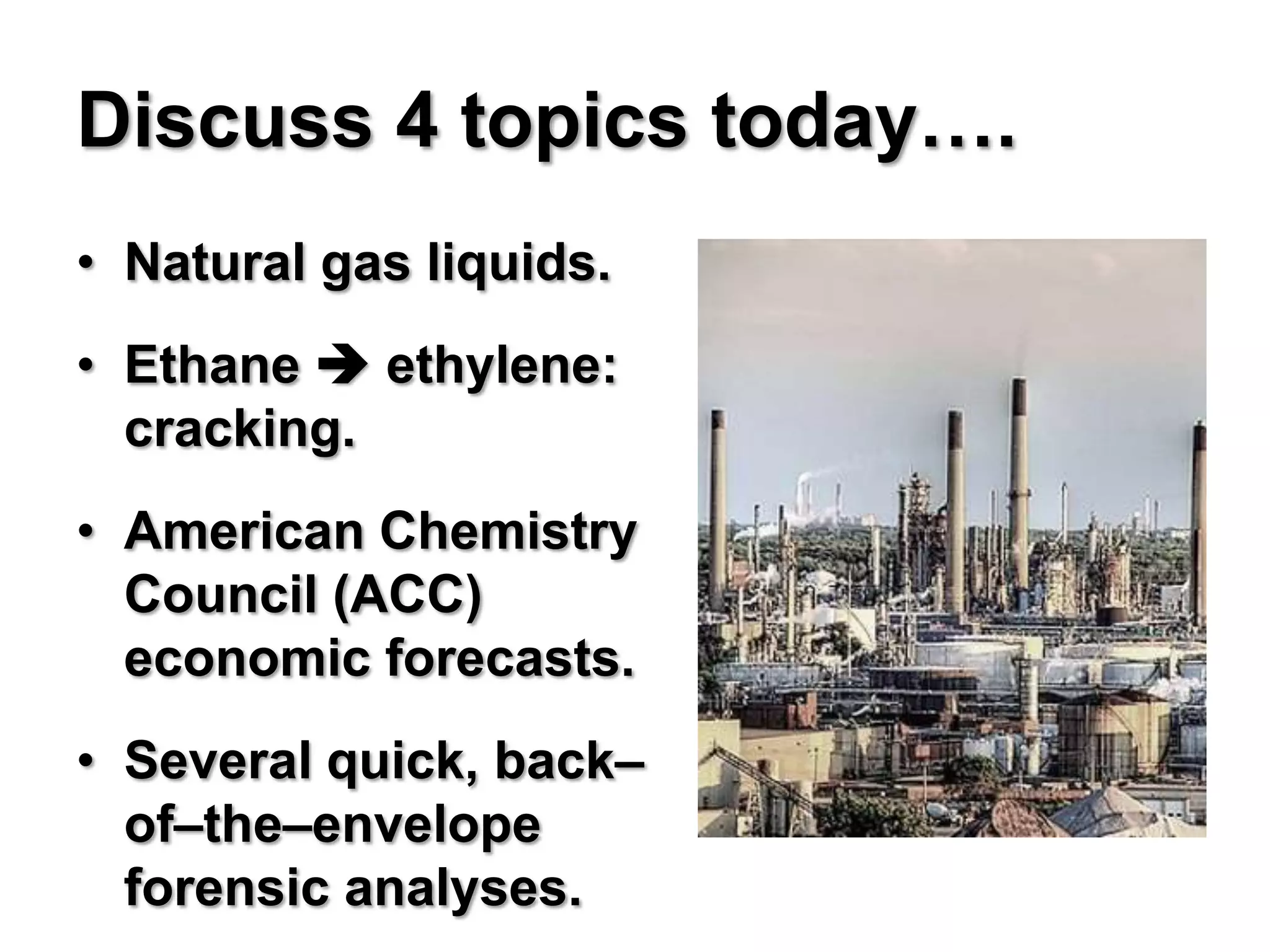 Discuss 4 topics today….
• Natural gas liquids.
• Ethane  ethylene:
  cracking.
• American Chemistry
  Council (ACC)
  economic forecasts.
• Several quick, back–
  of–the–envelope
  forensic analyses.
 