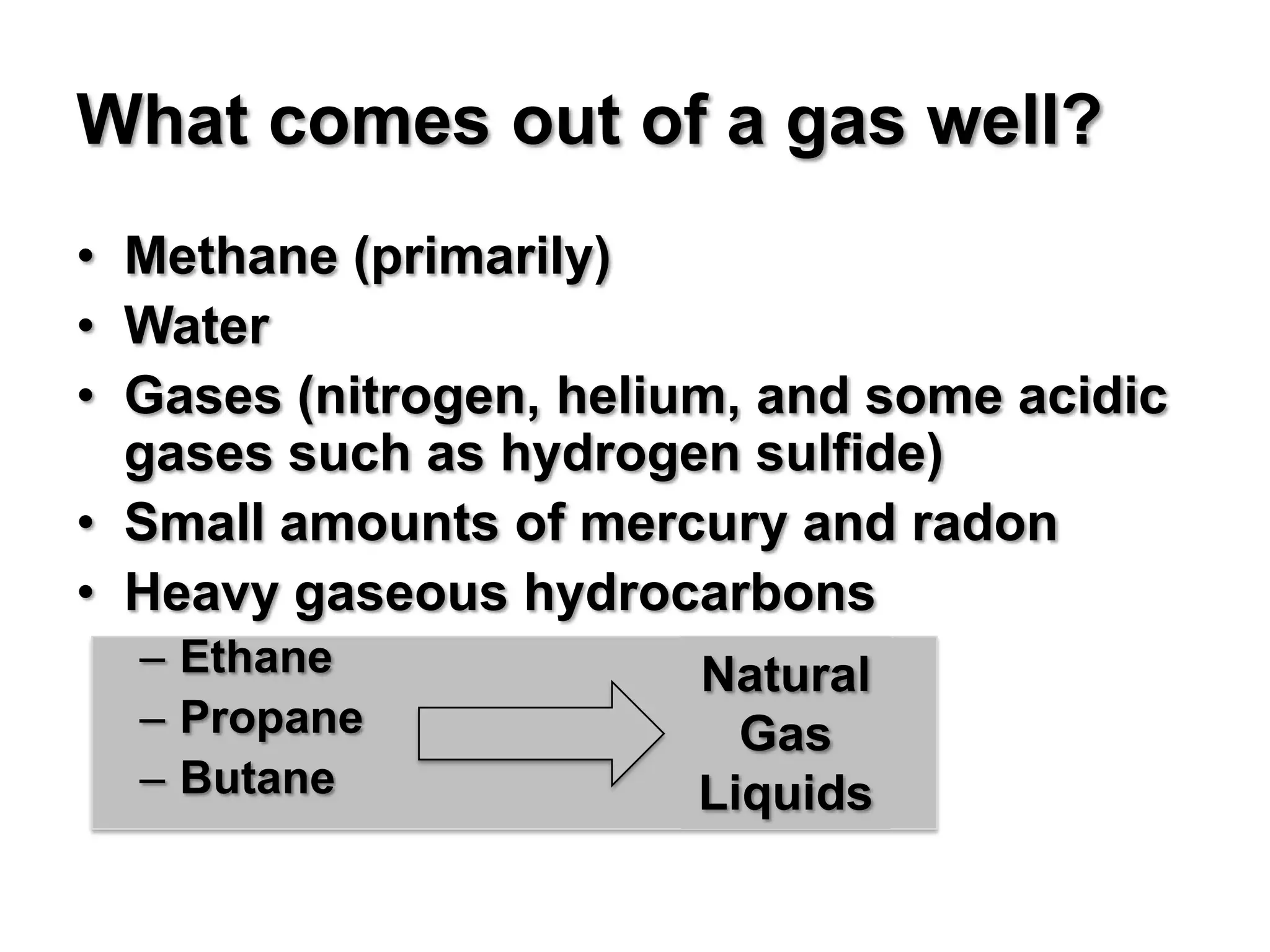 What comes out of a gas well?
• Methane (primarily)
• Water
• Gases (nitrogen, helium, and some acidic
  gases such as hydrogen sulfide)
• Small amounts of mercury and radon
• Heavy gaseous hydrocarbons
  – Ethane             Natural
  – Propane              Gas
  – Butane             Liquids
 