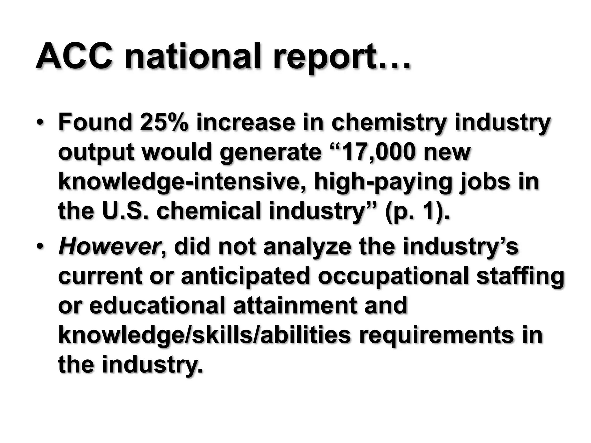 ACC national report…
• Found 25% increase in chemistry industry
  output would generate “17,000 new
  knowledge-intensive, high-paying jobs in
  the U.S. chemical industry” (p. 1).
• However, did not analyze the industry’s
  current or anticipated occupational staffing
  or educational attainment and
  knowledge/skills/abilities requirements in
  the industry.
 