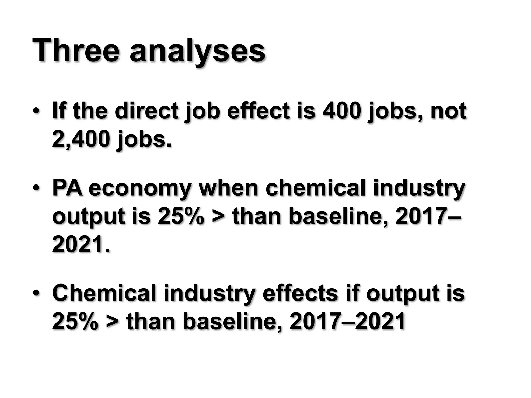 Three analyses
• If the direct job effect is 400 jobs, not
  2,400 jobs.

• PA economy when chemical industry
  output is 25% > than baseline, 2017–
  2021.

• Chemical industry effects if output is
  25% > than baseline, 2017–2021
 