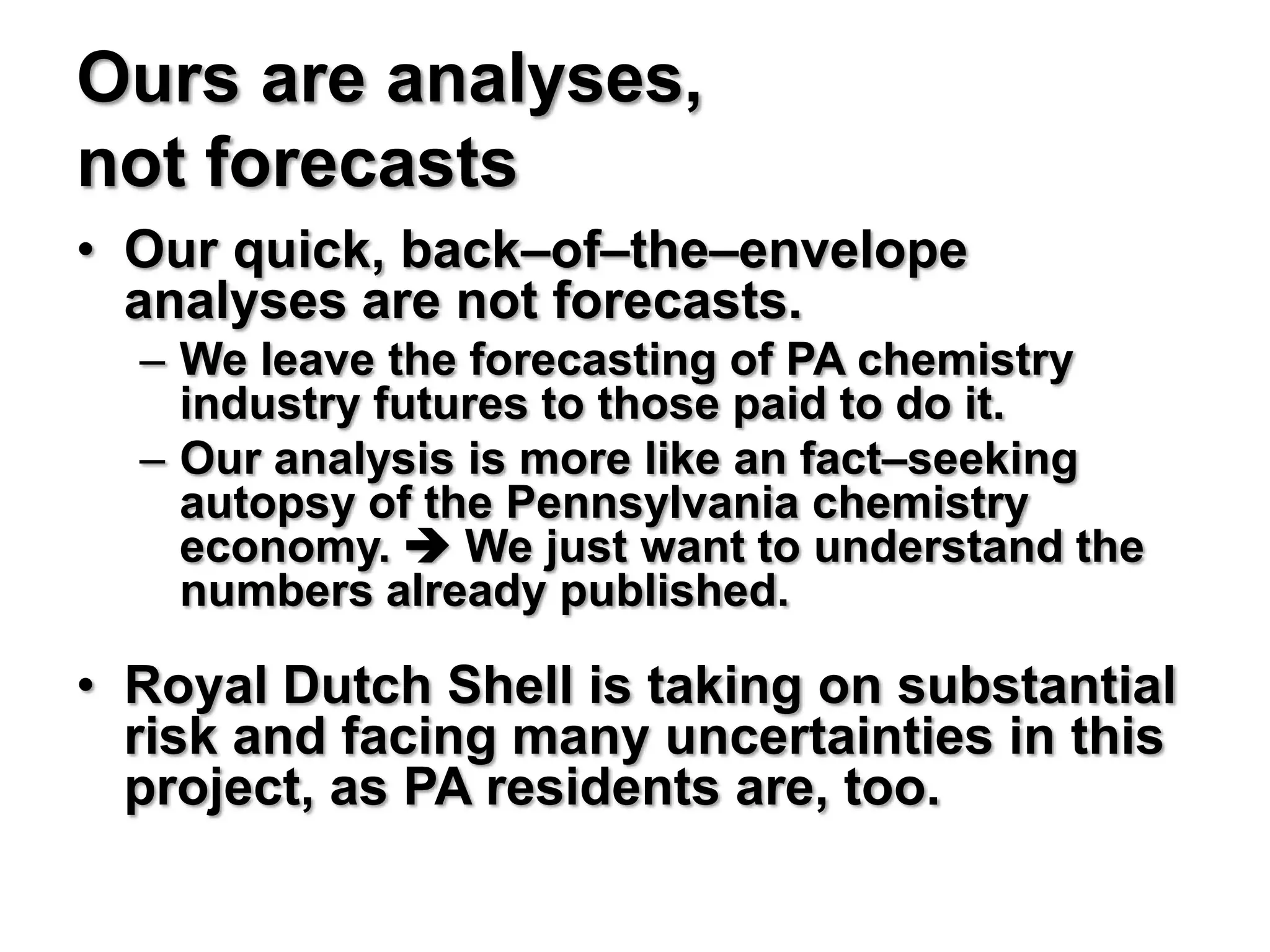 Ours are analyses,
not forecasts
• Our quick, back–of–the–envelope
  analyses are not forecasts.
  – We leave the forecasting of PA chemistry
    industry futures to those paid to do it.
  – Our analysis is more like an fact–seeking
    autopsy of the Pennsylvania chemistry
    economy.  We just want to understand the
    numbers already published.

• Royal Dutch Shell is taking on substantial
  risk and facing many uncertainties in this
  project, as PA residents are, too.
 