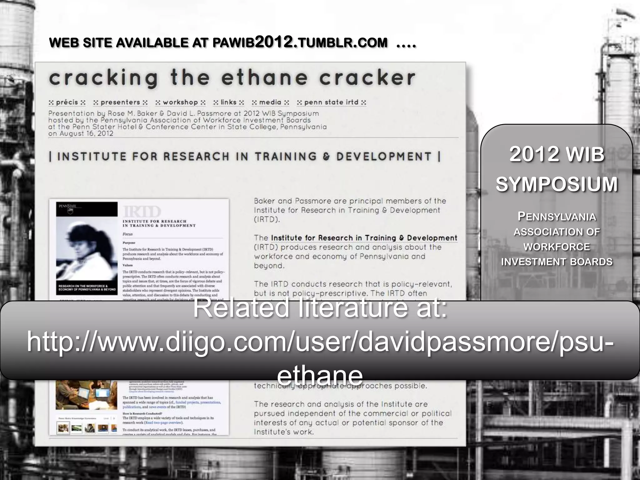 WEB SITE AVAILABLE AT PAWIB2012.TUMBLR.COM   ….




                                                    2012 WIB
                                                   SYMPOSIUM
                                                     PENNSYLVANIA
                                                     ASSOCIATION OF
                                                      WORKFORCE
                                                   INVESTMENT BOARDS




              Related literature at:                 August 16, 2012
                                                    Penn State Hotel &
http://www.diigo.com/user/davidpassmore/psu-        Conference Center
                                                     State College, PA

                    ethane
 