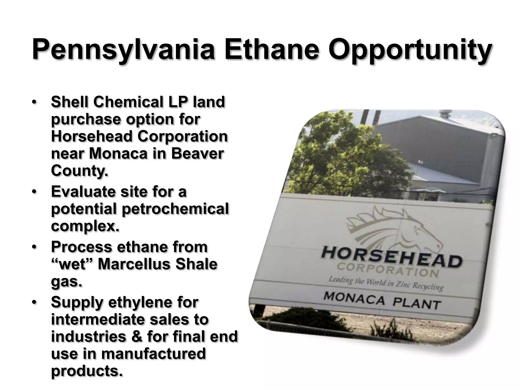 Pennsylvania Ethane Opportunity
• Shell Chemical LP land
  purchase option for
  Horsehead Corporation
  near Monaca in Beaver
  County.
• Evaluate site for a
  potential petrochemical
  complex.
• Process ethane from
  “wet” Marcellus Shale
  gas.
• Supply ethylene for
  intermediate sales to
  industries & for final end
  use in manufactured
  products.
 