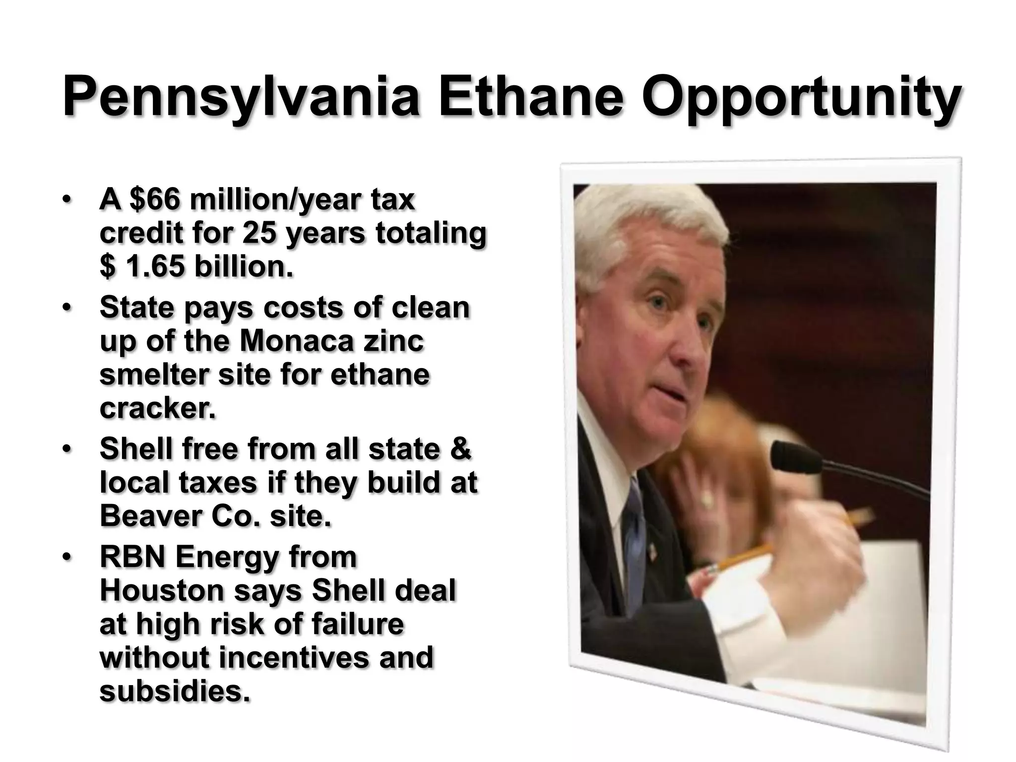 Pennsylvania Ethane Opportunity
• A $66 million/year tax
  credit for 25 years totaling
  $ 1.65 billion.
• State pays costs of clean
  up of the Monaca zinc
  smelter site for ethane
  cracker.
• Shell free from all state &
  local taxes if they build at
  Beaver Co. site.
• RBN Energy from
  Houston says Shell deal
  at high risk of failure
  without incentives and
  subsidies.
 