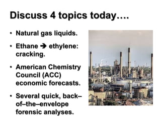 Discuss 4 topics today….
• Natural gas liquids.
• Ethane  ethylene:
  cracking.
• American Chemistry
  Council (ACC)
  economic forecasts.
• Several quick, back–
  of–the–envelope
  forensic analyses.
 