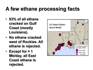 A few ethane processing facts
• 93% of all ethane
  cracked on Gulf
  Coast (mostly
  Louisiana).
• No ethane cracked
  west of Rockies. All
  ethane is rejected.
• Except for ≈ 1
  Mb/day, all East
  Coast ethane is
  rejected.
 