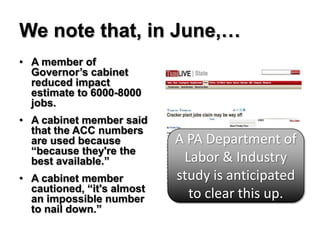 We note that, in June,…
• A member of
  Governor’s cabinet
  reduced impact
  estimate to 6000-8000
  jobs.
• A cabinet member said
  that the ACC numbers
  are used because          A PA Department of
  “because they're the
  best available.”           Labor & Industry
• A cabinet member          study is anticipated
  cautioned, “it's almost
  an impossible number        to clear this up.
  to nail down.”
 