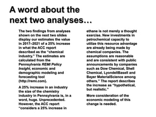 A word about the
next two analyses…
  The two findings from analyses      ethane is not merely a thought
  shown on the next two slides        exercise. New investments in
  display our estimates the value     petrochemical capacity to
  in 2017–2021 of a 25% increase      utilize this resource advantage
  in what the ACC report              are already being made by
  described as the “chemical          chemical companies. The
  industry.” The estimates are        assumptions are reasonable
  calculated from the                 and are consistent with public
  Pennsylvania REMI Policy            announcements by companies
  Insight, economic and               such as Dow Chemical, Shell
  demographic modeling and            Chemical, LyondellBasell and
  forecasting tool                    Bayer MaterialScience among
  (http://remi.com).                  others.” The report describes
                                      the increase as “hypothetical,
  A 25% increase in an industry
                                      but realistic.”
  the size of the chemistry
  industry in Pennsylvania is, in a   More consideration of the
  word, huge. Unprecedented.          economic modeling of this
  However, the ACC report             change is needed.
  “considers a 25% increase in
 