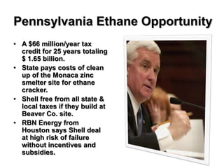 Pennsylvania Ethane Opportunity
• A $66 million/year tax
  credit for 25 years totaling
  $ 1.65 billion.
• State pays costs of clean
  up of the Monaca zinc
  smelter site for ethane
  cracker.
• Shell free from all state &
  local taxes if they build at
  Beaver Co. site.
• RBN Energy from
  Houston says Shell deal
  at high risk of failure
  without incentives and
  subsidies.
 