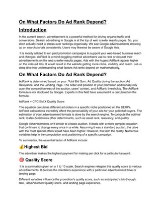 On What Factors Do Ad Rank Depend?
Introduction
In the current search, advertisement is a powerful method for driving organic traffic and
conversions. Search advertising in Google is at the top of web crawler results pages. So, you
don't actually need to stress over rankings organically. We see Google advertisements showing
up on search portals consistently. Users may likewise be aware of Google Ads.
It is mostly utilized to run paid promotion campaigns to support your web-based business reach
and changes. AdRank is a mind-boggling method advertisers use to rank or request their
advertisements on the web crawler results pages. Ads with the hugest AdRank appear higher
on the indexed lists. It would result in the website getting more clicks, visibility, and reach. Let us
deep dive into understanding what factors Ad ranks depend on mathematically.
On What Factors Do Ad Rank Depend?
AdRank is determined based on your: Total Bid Sum, Ad Quality during the auction, Ad
Relevance, and the Landing Page. The order and position of your promotion additionally rely
upon the competitiveness of the auction, users' context, and AdRank thresholds. The AdRank
formula is not disclosed by Google. Experts in this field have assumed it is calculated on the
formula:
AdRank = CPC Bid X Quality Score
The equation calculates different ad orders in a specific niche positioned on the SERPs.
AdRank calculations incredibly affect the perceivability of your ads for your potential buyers. The
estimation of your advertisement formats is done by the search engine. To compute the optimal
rank, it also determines other determinants, such as asset rank, relevancy, and quality.
Google Advertisements isn't similar to a basic auction. It deals with a more complex equation
that continues to change every once in a while. Assuming it was a standard auction, the drive
with the most special offers would have been higher. However, that isn't the reality. Numerous
variables help in the computation and positioning of a specific campaign.
To summarize, the essential factor of AdRank include:
💰Highest Bid
The advertiser makes the highest payment for making per click for a particular keyword.
🎯Quality Score
It is a summation given on a 1 to 10 scale. Search engines relegate this quality score to various
advertisements. It decides the clientele's experience with a particular advertisement drive or
landing page.
Different variables influence the promotion's quality score, such as anticipated click-through
rate, advertisement quality score, and landing page experience.
 